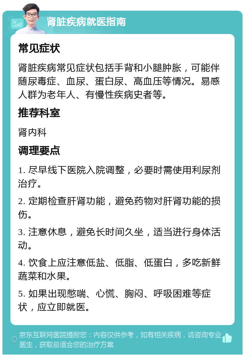 肾脏疾病就医指南 常见症状 肾脏疾病常见症状包括手背和小腿肿胀，可能伴随尿毒症、血尿、蛋白尿、高血压等情况。易感人群为老年人、有慢性疾病史者等。 推荐科室 肾内科 调理要点 1. 尽早线下医院入院调整，必要时需使用利尿剂治疗。 2. 定期检查肝肾功能，避免药物对肝肾功能的损伤。 3. 注意休息，避免长时间久坐，适当进行身体活动。 4. 饮食上应注意低盐、低脂、低蛋白，多吃新鲜蔬菜和水果。 5. 如果出现憋喘、心慌、胸闷、呼吸困难等症状，应立即就医。