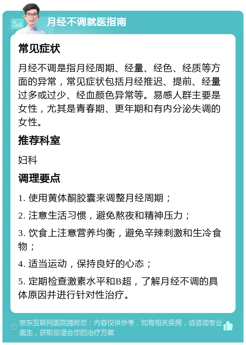 月经不调就医指南 常见症状 月经不调是指月经周期、经量、经色、经质等方面的异常，常见症状包括月经推迟、提前、经量过多或过少、经血颜色异常等。易感人群主要是女性，尤其是青春期、更年期和有内分泌失调的女性。 推荐科室 妇科 调理要点 1. 使用黄体酮胶囊来调整月经周期； 2. 注意生活习惯，避免熬夜和精神压力； 3. 饮食上注意营养均衡，避免辛辣刺激和生冷食物； 4. 适当运动，保持良好的心态； 5. 定期检查激素水平和B超，了解月经不调的具体原因并进行针对性治疗。