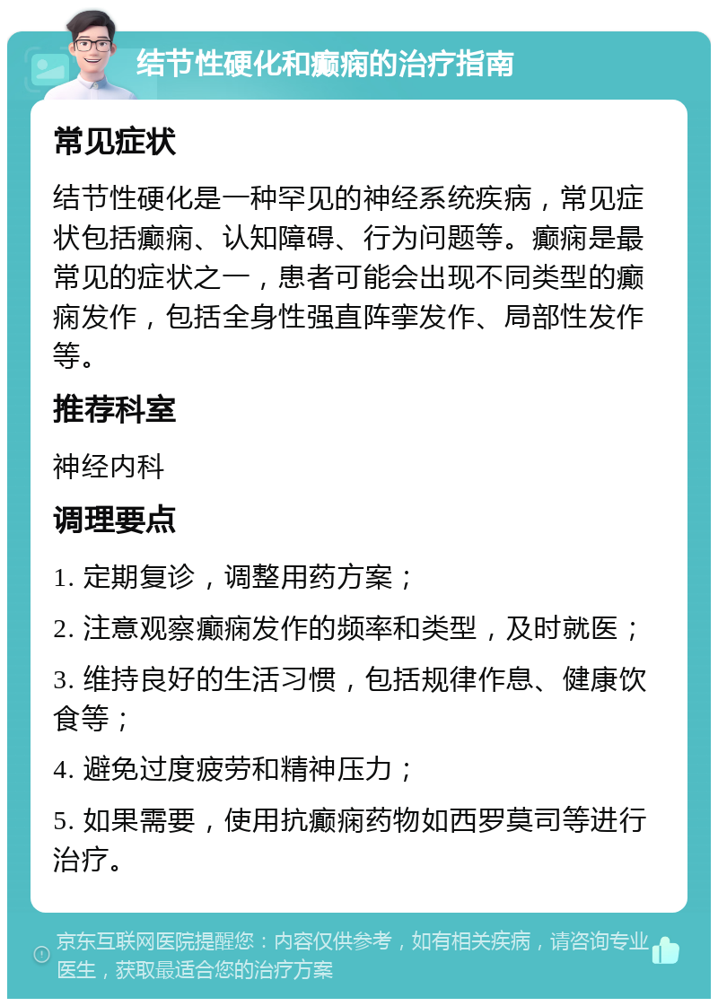 结节性硬化和癫痫的治疗指南 常见症状 结节性硬化是一种罕见的神经系统疾病，常见症状包括癫痫、认知障碍、行为问题等。癫痫是最常见的症状之一，患者可能会出现不同类型的癫痫发作，包括全身性强直阵挛发作、局部性发作等。 推荐科室 神经内科 调理要点 1. 定期复诊，调整用药方案； 2. 注意观察癫痫发作的频率和类型，及时就医； 3. 维持良好的生活习惯，包括规律作息、健康饮食等； 4. 避免过度疲劳和精神压力； 5. 如果需要，使用抗癫痫药物如西罗莫司等进行治疗。