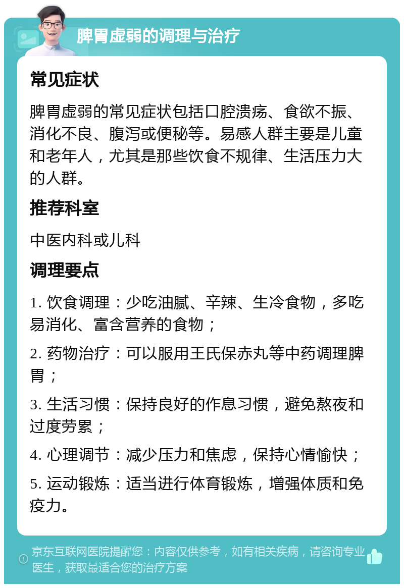 脾胃虚弱的调理与治疗 常见症状 脾胃虚弱的常见症状包括口腔溃疡、食欲不振、消化不良、腹泻或便秘等。易感人群主要是儿童和老年人，尤其是那些饮食不规律、生活压力大的人群。 推荐科室 中医内科或儿科 调理要点 1. 饮食调理：少吃油腻、辛辣、生冷食物，多吃易消化、富含营养的食物； 2. 药物治疗：可以服用王氏保赤丸等中药调理脾胃； 3. 生活习惯：保持良好的作息习惯，避免熬夜和过度劳累； 4. 心理调节：减少压力和焦虑，保持心情愉快； 5. 运动锻炼：适当进行体育锻炼，增强体质和免疫力。