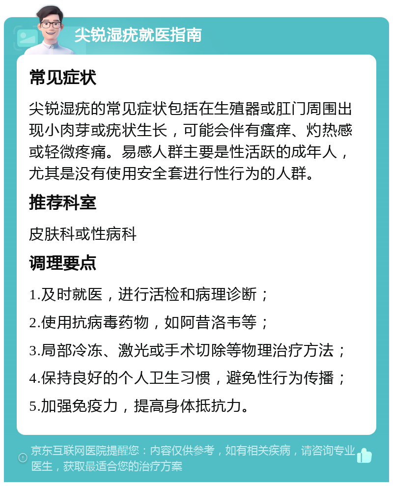 尖锐湿疣就医指南 常见症状 尖锐湿疣的常见症状包括在生殖器或肛门周围出现小肉芽或疣状生长，可能会伴有瘙痒、灼热感或轻微疼痛。易感人群主要是性活跃的成年人，尤其是没有使用安全套进行性行为的人群。 推荐科室 皮肤科或性病科 调理要点 1.及时就医，进行活检和病理诊断； 2.使用抗病毒药物，如阿昔洛韦等； 3.局部冷冻、激光或手术切除等物理治疗方法； 4.保持良好的个人卫生习惯，避免性行为传播； 5.加强免疫力，提高身体抵抗力。