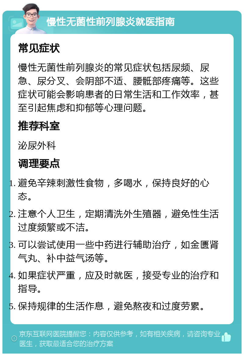 慢性无菌性前列腺炎就医指南 常见症状 慢性无菌性前列腺炎的常见症状包括尿频、尿急、尿分叉、会阴部不适、腰骶部疼痛等。这些症状可能会影响患者的日常生活和工作效率，甚至引起焦虑和抑郁等心理问题。 推荐科室 泌尿外科 调理要点 避免辛辣刺激性食物，多喝水，保持良好的心态。 注意个人卫生，定期清洗外生殖器，避免性生活过度频繁或不洁。 可以尝试使用一些中药进行辅助治疗，如金匮肾气丸、补中益气汤等。 如果症状严重，应及时就医，接受专业的治疗和指导。 保持规律的生活作息，避免熬夜和过度劳累。