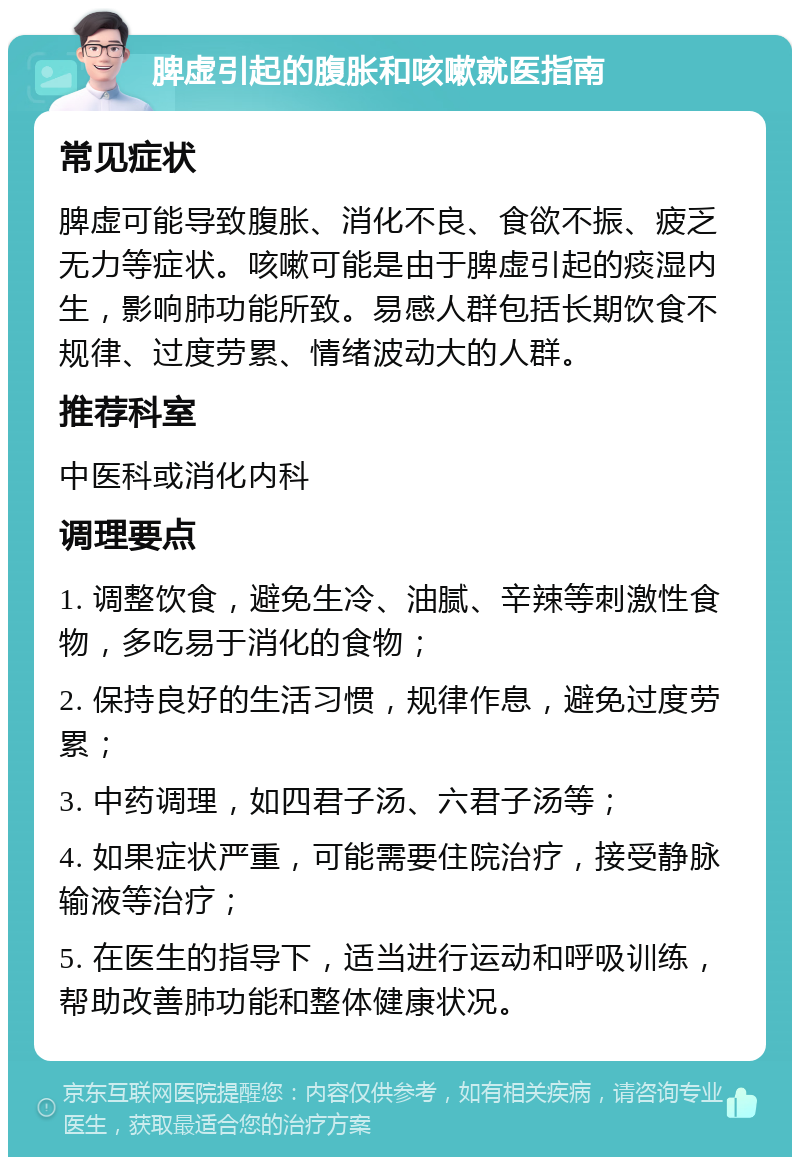 脾虚引起的腹胀和咳嗽就医指南 常见症状 脾虚可能导致腹胀、消化不良、食欲不振、疲乏无力等症状。咳嗽可能是由于脾虚引起的痰湿内生，影响肺功能所致。易感人群包括长期饮食不规律、过度劳累、情绪波动大的人群。 推荐科室 中医科或消化内科 调理要点 1. 调整饮食，避免生冷、油腻、辛辣等刺激性食物，多吃易于消化的食物； 2. 保持良好的生活习惯，规律作息，避免过度劳累； 3. 中药调理，如四君子汤、六君子汤等； 4. 如果症状严重，可能需要住院治疗，接受静脉输液等治疗； 5. 在医生的指导下，适当进行运动和呼吸训练，帮助改善肺功能和整体健康状况。