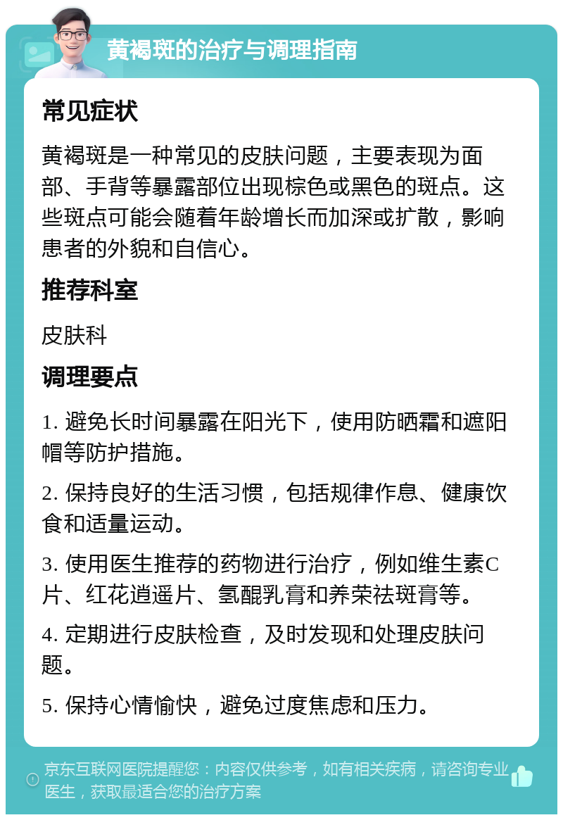 黄褐斑的治疗与调理指南 常见症状 黄褐斑是一种常见的皮肤问题，主要表现为面部、手背等暴露部位出现棕色或黑色的斑点。这些斑点可能会随着年龄增长而加深或扩散，影响患者的外貌和自信心。 推荐科室 皮肤科 调理要点 1. 避免长时间暴露在阳光下，使用防晒霜和遮阳帽等防护措施。 2. 保持良好的生活习惯，包括规律作息、健康饮食和适量运动。 3. 使用医生推荐的药物进行治疗，例如维生素C片、红花逍遥片、氢醌乳膏和养荣祛斑膏等。 4. 定期进行皮肤检查，及时发现和处理皮肤问题。 5. 保持心情愉快，避免过度焦虑和压力。