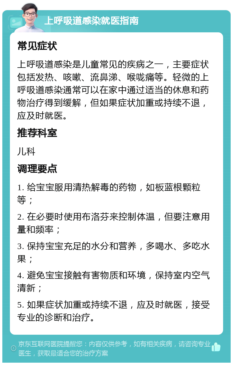 上呼吸道感染就医指南 常见症状 上呼吸道感染是儿童常见的疾病之一，主要症状包括发热、咳嗽、流鼻涕、喉咙痛等。轻微的上呼吸道感染通常可以在家中通过适当的休息和药物治疗得到缓解，但如果症状加重或持续不退，应及时就医。 推荐科室 儿科 调理要点 1. 给宝宝服用清热解毒的药物，如板蓝根颗粒等； 2. 在必要时使用布洛芬来控制体温，但要注意用量和频率； 3. 保持宝宝充足的水分和营养，多喝水、多吃水果； 4. 避免宝宝接触有害物质和环境，保持室内空气清新； 5. 如果症状加重或持续不退，应及时就医，接受专业的诊断和治疗。