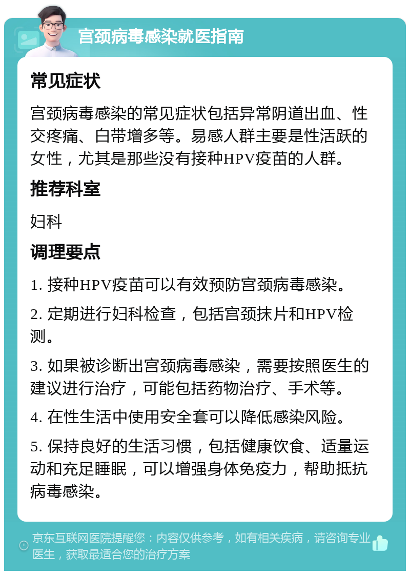 宫颈病毒感染就医指南 常见症状 宫颈病毒感染的常见症状包括异常阴道出血、性交疼痛、白带增多等。易感人群主要是性活跃的女性，尤其是那些没有接种HPV疫苗的人群。 推荐科室 妇科 调理要点 1. 接种HPV疫苗可以有效预防宫颈病毒感染。 2. 定期进行妇科检查，包括宫颈抹片和HPV检测。 3. 如果被诊断出宫颈病毒感染，需要按照医生的建议进行治疗，可能包括药物治疗、手术等。 4. 在性生活中使用安全套可以降低感染风险。 5. 保持良好的生活习惯，包括健康饮食、适量运动和充足睡眠，可以增强身体免疫力，帮助抵抗病毒感染。