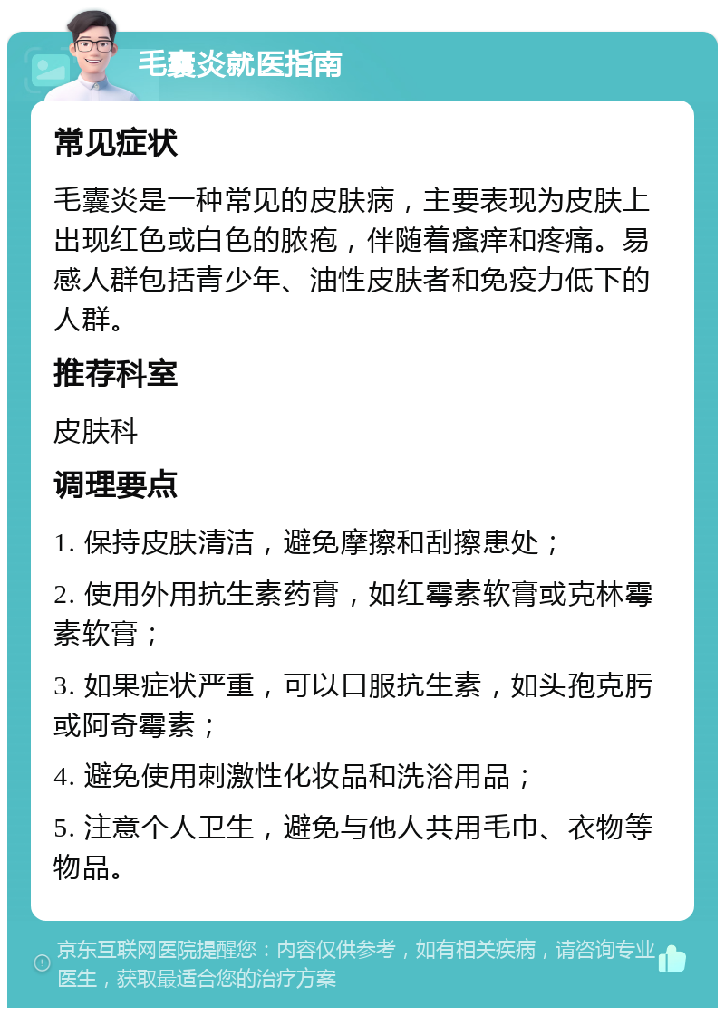 毛囊炎就医指南 常见症状 毛囊炎是一种常见的皮肤病，主要表现为皮肤上出现红色或白色的脓疱，伴随着瘙痒和疼痛。易感人群包括青少年、油性皮肤者和免疫力低下的人群。 推荐科室 皮肤科 调理要点 1. 保持皮肤清洁，避免摩擦和刮擦患处； 2. 使用外用抗生素药膏，如红霉素软膏或克林霉素软膏； 3. 如果症状严重，可以口服抗生素，如头孢克肟或阿奇霉素； 4. 避免使用刺激性化妆品和洗浴用品； 5. 注意个人卫生，避免与他人共用毛巾、衣物等物品。