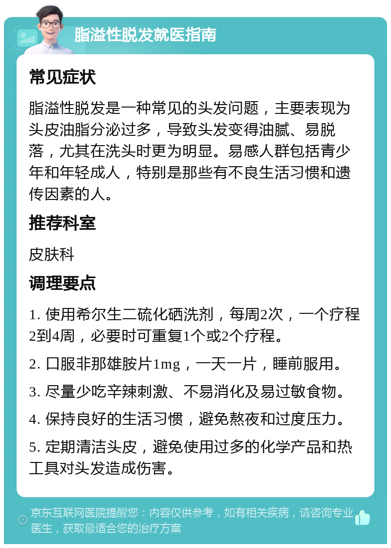 脂溢性脱发就医指南 常见症状 脂溢性脱发是一种常见的头发问题，主要表现为头皮油脂分泌过多，导致头发变得油腻、易脱落，尤其在洗头时更为明显。易感人群包括青少年和年轻成人，特别是那些有不良生活习惯和遗传因素的人。 推荐科室 皮肤科 调理要点 1. 使用希尔生二硫化硒洗剂，每周2次，一个疗程2到4周，必要时可重复1个或2个疗程。 2. 口服非那雄胺片1mg，一天一片，睡前服用。 3. 尽量少吃辛辣刺激、不易消化及易过敏食物。 4. 保持良好的生活习惯，避免熬夜和过度压力。 5. 定期清洁头皮，避免使用过多的化学产品和热工具对头发造成伤害。