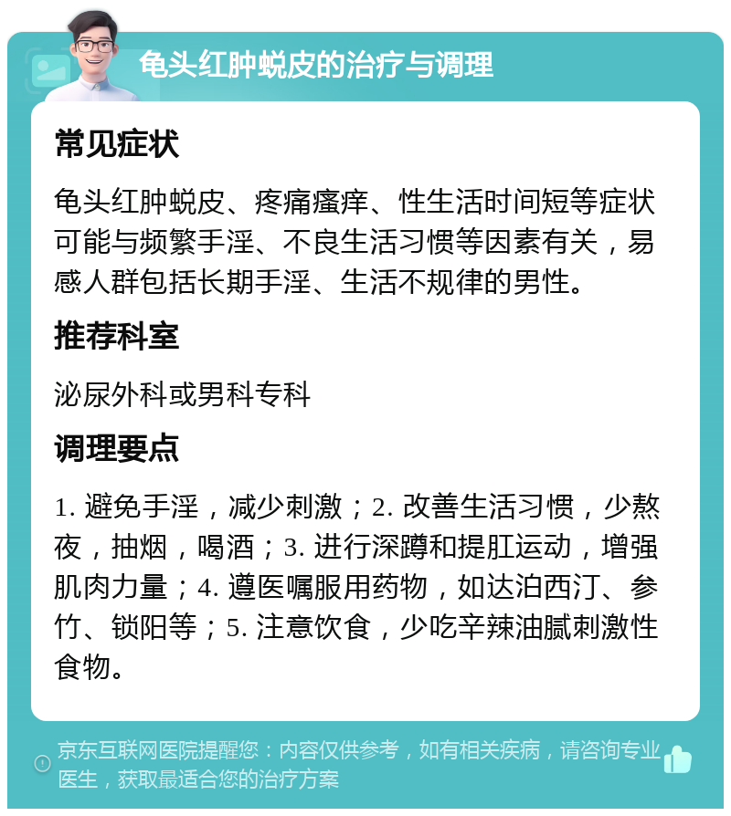 龟头红肿蜕皮的治疗与调理 常见症状 龟头红肿蜕皮、疼痛瘙痒、性生活时间短等症状可能与频繁手淫、不良生活习惯等因素有关，易感人群包括长期手淫、生活不规律的男性。 推荐科室 泌尿外科或男科专科 调理要点 1. 避免手淫，减少刺激；2. 改善生活习惯，少熬夜，抽烟，喝酒；3. 进行深蹲和提肛运动，增强肌肉力量；4. 遵医嘱服用药物，如达泊西汀、参竹、锁阳等；5. 注意饮食，少吃辛辣油腻刺激性食物。