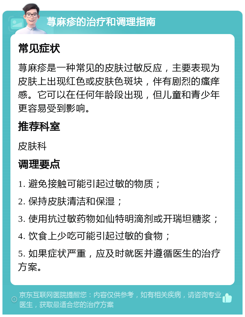 荨麻疹的治疗和调理指南 常见症状 荨麻疹是一种常见的皮肤过敏反应，主要表现为皮肤上出现红色或皮肤色斑块，伴有剧烈的瘙痒感。它可以在任何年龄段出现，但儿童和青少年更容易受到影响。 推荐科室 皮肤科 调理要点 1. 避免接触可能引起过敏的物质； 2. 保持皮肤清洁和保湿； 3. 使用抗过敏药物如仙特明滴剂或开瑞坦糖浆； 4. 饮食上少吃可能引起过敏的食物； 5. 如果症状严重，应及时就医并遵循医生的治疗方案。