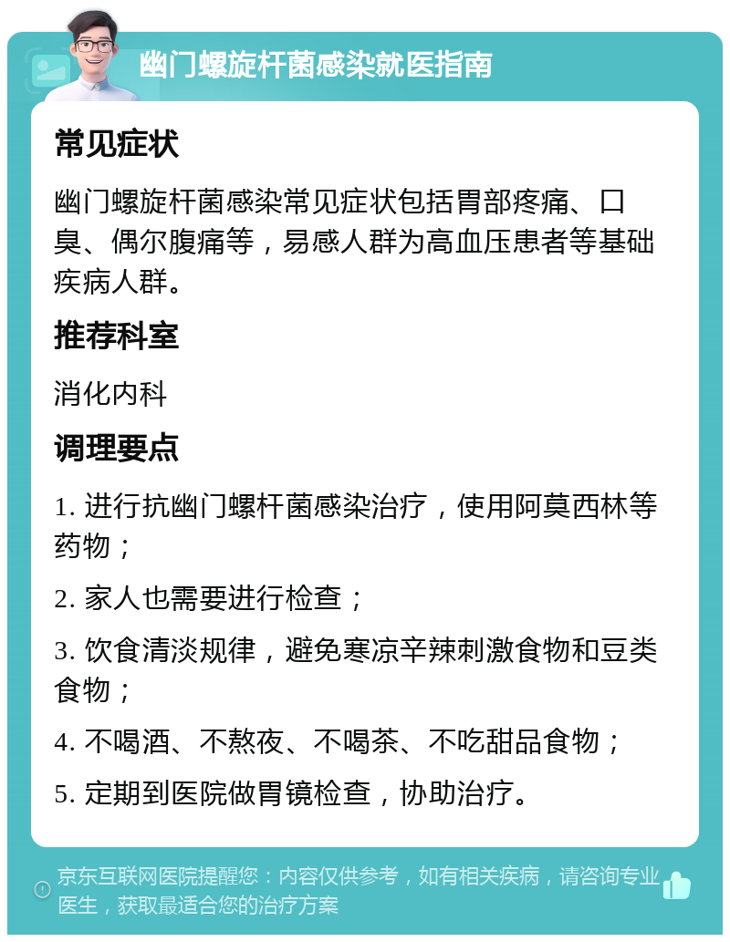 幽门螺旋杆菌感染就医指南 常见症状 幽门螺旋杆菌感染常见症状包括胃部疼痛、口臭、偶尔腹痛等，易感人群为高血压患者等基础疾病人群。 推荐科室 消化内科 调理要点 1. 进行抗幽门螺杆菌感染治疗，使用阿莫西林等药物； 2. 家人也需要进行检查； 3. 饮食清淡规律，避免寒凉辛辣刺激食物和豆类食物； 4. 不喝酒、不熬夜、不喝茶、不吃甜品食物； 5. 定期到医院做胃镜检查，协助治疗。