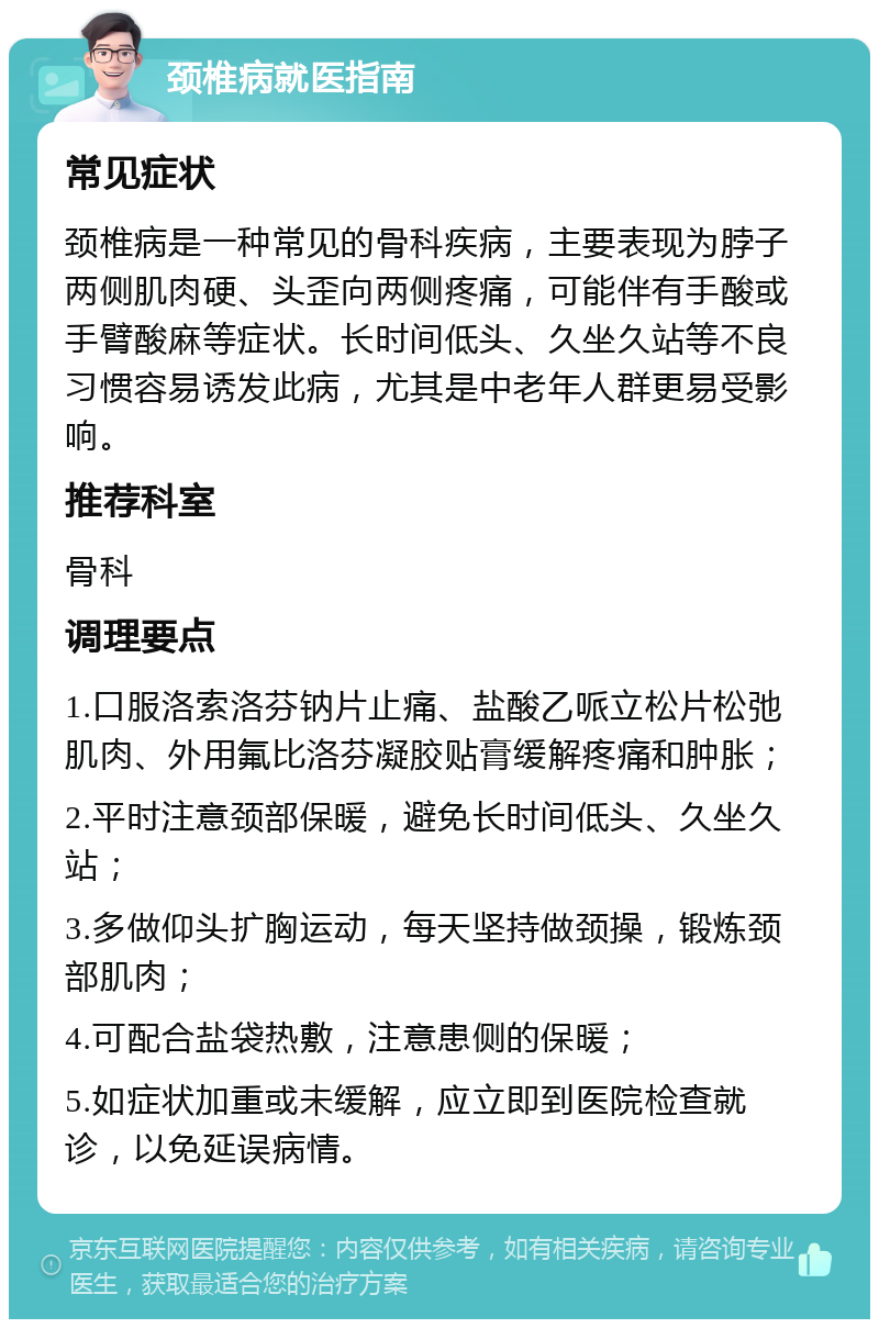 颈椎病就医指南 常见症状 颈椎病是一种常见的骨科疾病，主要表现为脖子两侧肌肉硬、头歪向两侧疼痛，可能伴有手酸或手臂酸麻等症状。长时间低头、久坐久站等不良习惯容易诱发此病，尤其是中老年人群更易受影响。 推荐科室 骨科 调理要点 1.口服洛索洛芬钠片止痛、盐酸乙哌立松片松弛肌肉、外用氟比洛芬凝胶贴膏缓解疼痛和肿胀； 2.平时注意颈部保暖，避免长时间低头、久坐久站； 3.多做仰头扩胸运动，每天坚持做颈操，锻炼颈部肌肉； 4.可配合盐袋热敷，注意患侧的保暖； 5.如症状加重或未缓解，应立即到医院检查就诊，以免延误病情。