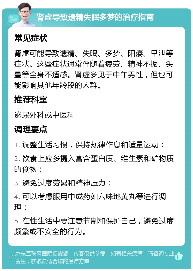 肾虚导致遗精失眠多梦的治疗指南 常见症状 肾虚可能导致遗精、失眠、多梦、阳痿、早泄等症状。这些症状通常伴随着疲劳、精神不振、头晕等全身不适感。肾虚多见于中年男性，但也可能影响其他年龄段的人群。 推荐科室 泌尿外科或中医科 调理要点 1. 调整生活习惯，保持规律作息和适量运动； 2. 饮食上应多摄入富含蛋白质、维生素和矿物质的食物； 3. 避免过度劳累和精神压力； 4. 可以考虑服用中成药如六味地黄丸等进行调理； 5. 在性生活中要注意节制和保护自己，避免过度频繁或不安全的行为。