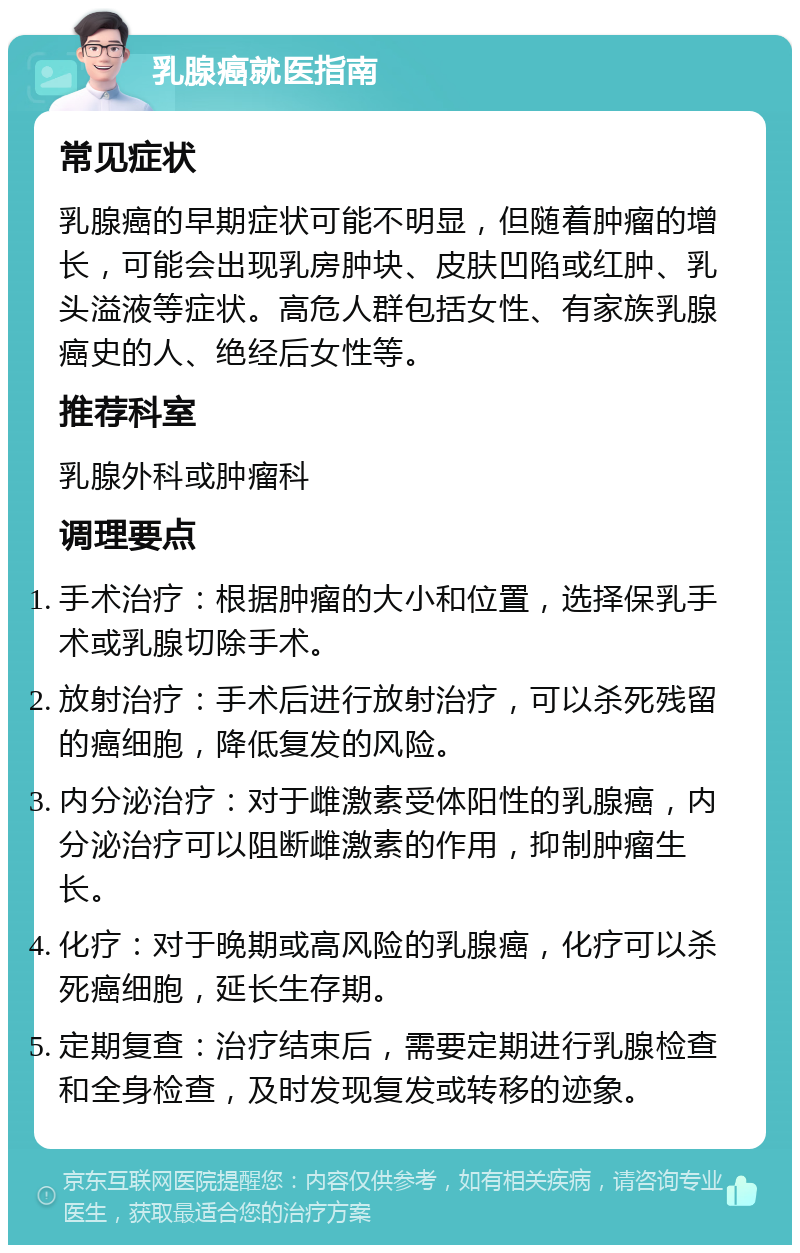 乳腺癌就医指南 常见症状 乳腺癌的早期症状可能不明显，但随着肿瘤的增长，可能会出现乳房肿块、皮肤凹陷或红肿、乳头溢液等症状。高危人群包括女性、有家族乳腺癌史的人、绝经后女性等。 推荐科室 乳腺外科或肿瘤科 调理要点 手术治疗：根据肿瘤的大小和位置，选择保乳手术或乳腺切除手术。 放射治疗：手术后进行放射治疗，可以杀死残留的癌细胞，降低复发的风险。 内分泌治疗：对于雌激素受体阳性的乳腺癌，内分泌治疗可以阻断雌激素的作用，抑制肿瘤生长。 化疗：对于晚期或高风险的乳腺癌，化疗可以杀死癌细胞，延长生存期。 定期复查：治疗结束后，需要定期进行乳腺检查和全身检查，及时发现复发或转移的迹象。