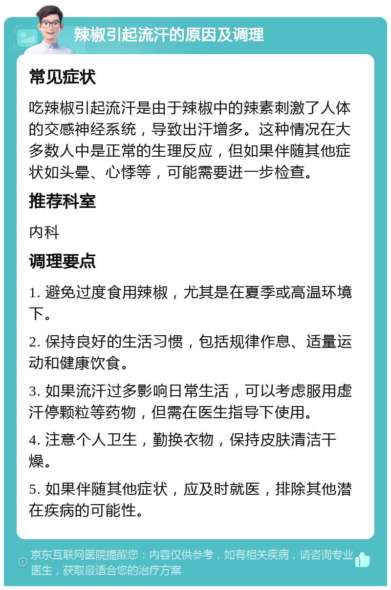 辣椒引起流汗的原因及调理 常见症状 吃辣椒引起流汗是由于辣椒中的辣素刺激了人体的交感神经系统，导致出汗增多。这种情况在大多数人中是正常的生理反应，但如果伴随其他症状如头晕、心悸等，可能需要进一步检查。 推荐科室 内科 调理要点 1. 避免过度食用辣椒，尤其是在夏季或高温环境下。 2. 保持良好的生活习惯，包括规律作息、适量运动和健康饮食。 3. 如果流汗过多影响日常生活，可以考虑服用虚汗停颗粒等药物，但需在医生指导下使用。 4. 注意个人卫生，勤换衣物，保持皮肤清洁干燥。 5. 如果伴随其他症状，应及时就医，排除其他潜在疾病的可能性。