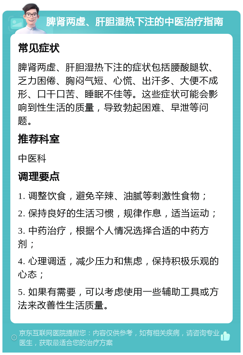 脾肾两虚、肝胆湿热下注的中医治疗指南 常见症状 脾肾两虚、肝胆湿热下注的症状包括腰酸腿软、乏力困倦、胸闷气短、心慌、出汗多、大便不成形、口干口苦、睡眠不佳等。这些症状可能会影响到性生活的质量，导致勃起困难、早泄等问题。 推荐科室 中医科 调理要点 1. 调整饮食，避免辛辣、油腻等刺激性食物； 2. 保持良好的生活习惯，规律作息，适当运动； 3. 中药治疗，根据个人情况选择合适的中药方剂； 4. 心理调适，减少压力和焦虑，保持积极乐观的心态； 5. 如果有需要，可以考虑使用一些辅助工具或方法来改善性生活质量。