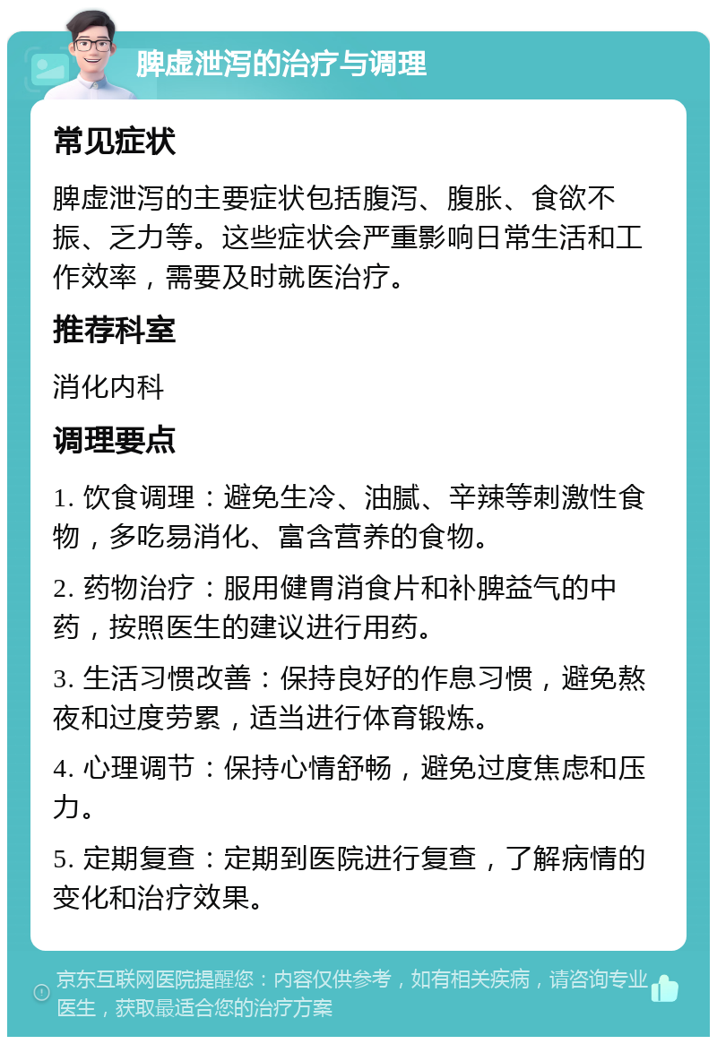 脾虚泄泻的治疗与调理 常见症状 脾虚泄泻的主要症状包括腹泻、腹胀、食欲不振、乏力等。这些症状会严重影响日常生活和工作效率，需要及时就医治疗。 推荐科室 消化内科 调理要点 1. 饮食调理：避免生冷、油腻、辛辣等刺激性食物，多吃易消化、富含营养的食物。 2. 药物治疗：服用健胃消食片和补脾益气的中药，按照医生的建议进行用药。 3. 生活习惯改善：保持良好的作息习惯，避免熬夜和过度劳累，适当进行体育锻炼。 4. 心理调节：保持心情舒畅，避免过度焦虑和压力。 5. 定期复查：定期到医院进行复查，了解病情的变化和治疗效果。