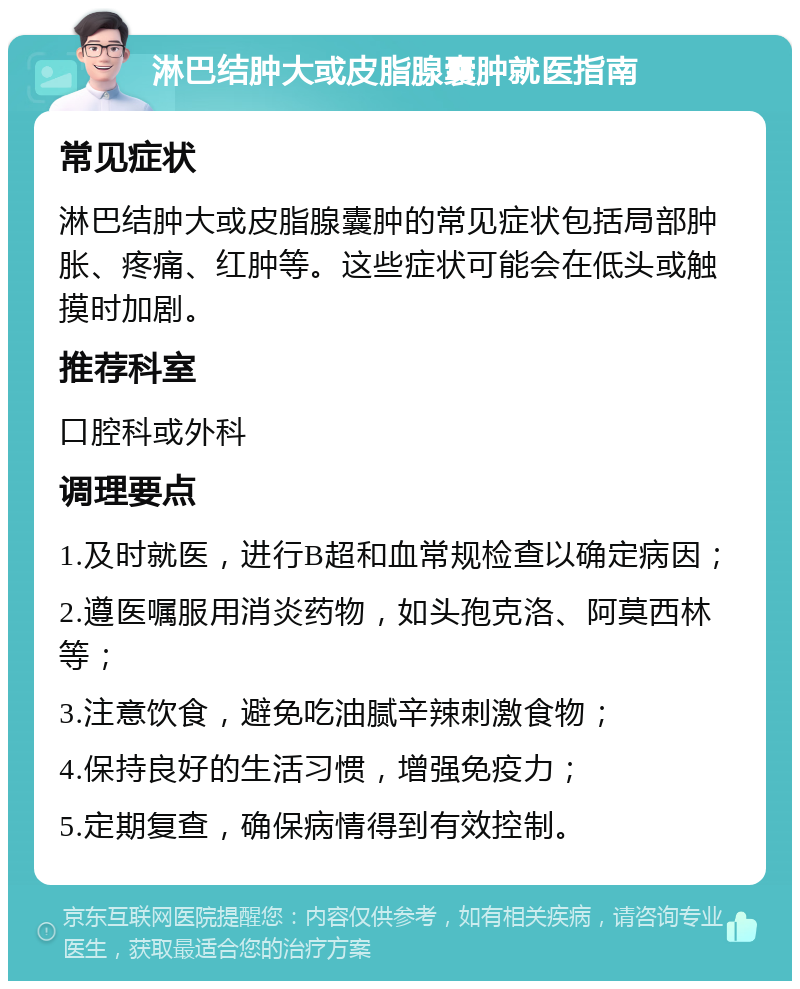 淋巴结肿大或皮脂腺囊肿就医指南 常见症状 淋巴结肿大或皮脂腺囊肿的常见症状包括局部肿胀、疼痛、红肿等。这些症状可能会在低头或触摸时加剧。 推荐科室 口腔科或外科 调理要点 1.及时就医，进行B超和血常规检查以确定病因； 2.遵医嘱服用消炎药物，如头孢克洛、阿莫西林等； 3.注意饮食，避免吃油腻辛辣刺激食物； 4.保持良好的生活习惯，增强免疫力； 5.定期复查，确保病情得到有效控制。