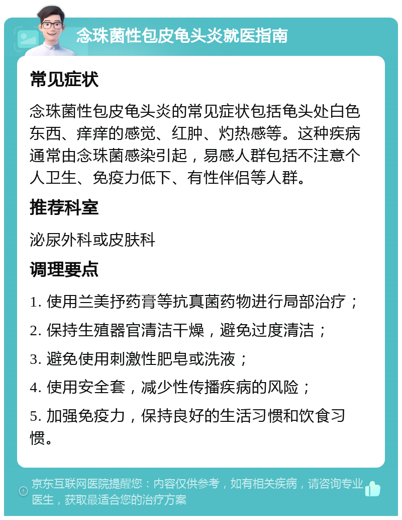 念珠菌性包皮龟头炎就医指南 常见症状 念珠菌性包皮龟头炎的常见症状包括龟头处白色东西、痒痒的感觉、红肿、灼热感等。这种疾病通常由念珠菌感染引起，易感人群包括不注意个人卫生、免疫力低下、有性伴侣等人群。 推荐科室 泌尿外科或皮肤科 调理要点 1. 使用兰美抒药膏等抗真菌药物进行局部治疗； 2. 保持生殖器官清洁干燥，避免过度清洁； 3. 避免使用刺激性肥皂或洗液； 4. 使用安全套，减少性传播疾病的风险； 5. 加强免疫力，保持良好的生活习惯和饮食习惯。