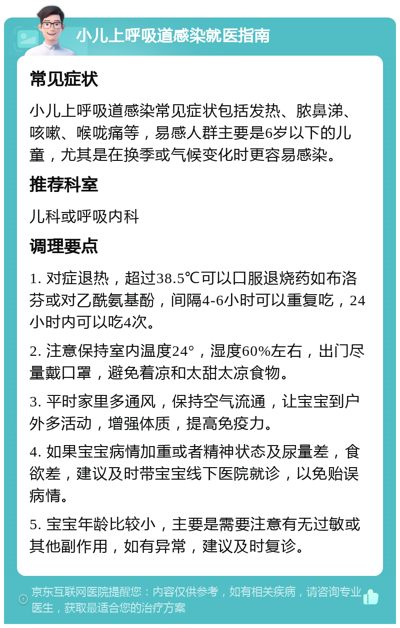 小儿上呼吸道感染就医指南 常见症状 小儿上呼吸道感染常见症状包括发热、脓鼻涕、咳嗽、喉咙痛等，易感人群主要是6岁以下的儿童，尤其是在换季或气候变化时更容易感染。 推荐科室 儿科或呼吸内科 调理要点 1. 对症退热，超过38.5℃可以口服退烧药如布洛芬或对乙酰氨基酚，间隔4-6小时可以重复吃，24小时内可以吃4次。 2. 注意保持室内温度24°，湿度60%左右，出门尽量戴口罩，避免着凉和太甜太凉食物。 3. 平时家里多通风，保持空气流通，让宝宝到户外多活动，增强体质，提高免疫力。 4. 如果宝宝病情加重或者精神状态及尿量差，食欲差，建议及时带宝宝线下医院就诊，以免贻误病情。 5. 宝宝年龄比较小，主要是需要注意有无过敏或其他副作用，如有异常，建议及时复诊。