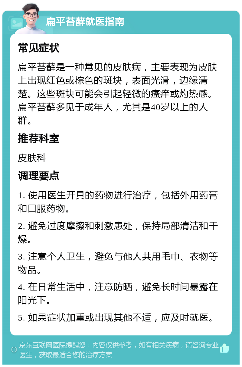 扁平苔藓就医指南 常见症状 扁平苔藓是一种常见的皮肤病，主要表现为皮肤上出现红色或棕色的斑块，表面光滑，边缘清楚。这些斑块可能会引起轻微的瘙痒或灼热感。扁平苔藓多见于成年人，尤其是40岁以上的人群。 推荐科室 皮肤科 调理要点 1. 使用医生开具的药物进行治疗，包括外用药膏和口服药物。 2. 避免过度摩擦和刺激患处，保持局部清洁和干燥。 3. 注意个人卫生，避免与他人共用毛巾、衣物等物品。 4. 在日常生活中，注意防晒，避免长时间暴露在阳光下。 5. 如果症状加重或出现其他不适，应及时就医。