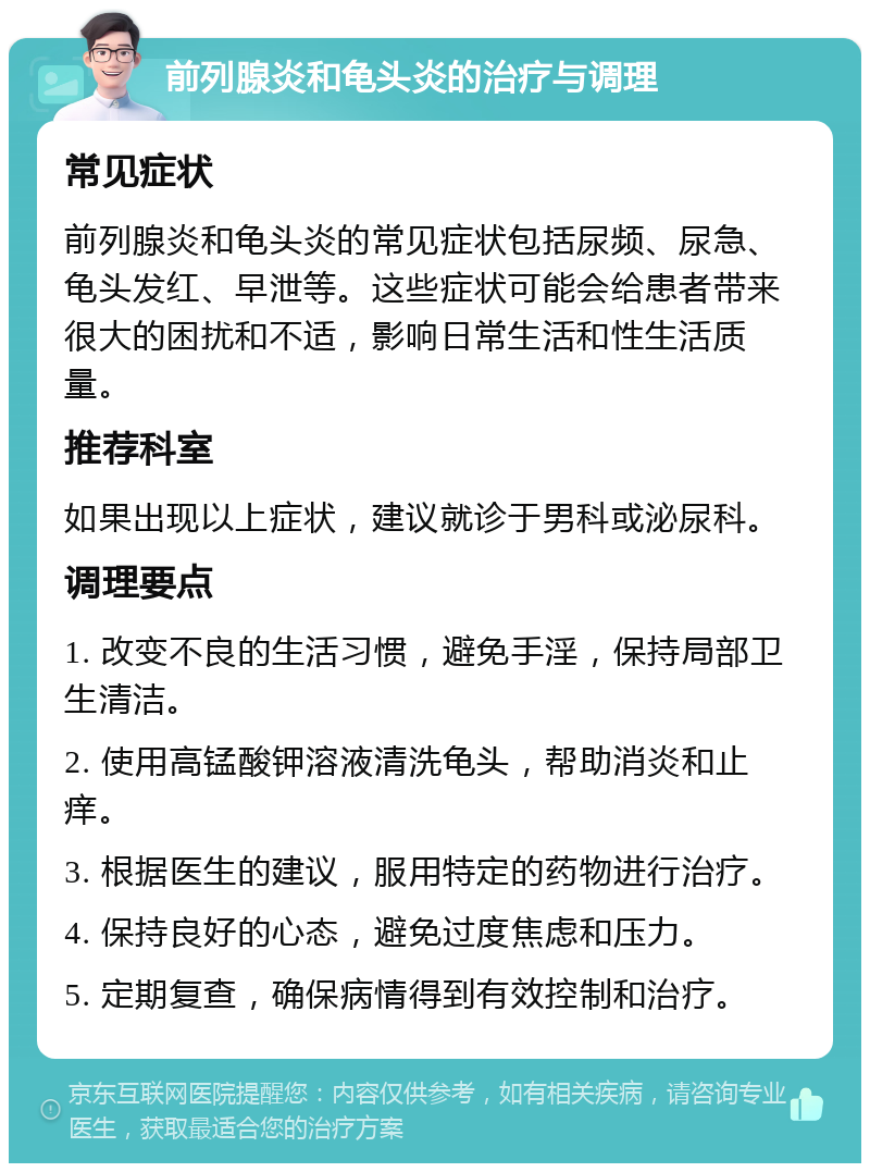 前列腺炎和龟头炎的治疗与调理 常见症状 前列腺炎和龟头炎的常见症状包括尿频、尿急、龟头发红、早泄等。这些症状可能会给患者带来很大的困扰和不适，影响日常生活和性生活质量。 推荐科室 如果出现以上症状，建议就诊于男科或泌尿科。 调理要点 1. 改变不良的生活习惯，避免手淫，保持局部卫生清洁。 2. 使用高锰酸钾溶液清洗龟头，帮助消炎和止痒。 3. 根据医生的建议，服用特定的药物进行治疗。 4. 保持良好的心态，避免过度焦虑和压力。 5. 定期复查，确保病情得到有效控制和治疗。