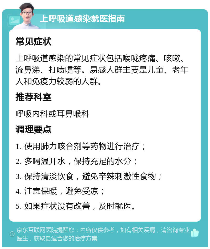 上呼吸道感染就医指南 常见症状 上呼吸道感染的常见症状包括喉咙疼痛、咳嗽、流鼻涕、打喷嚏等。易感人群主要是儿童、老年人和免疫力较弱的人群。 推荐科室 呼吸内科或耳鼻喉科 调理要点 1. 使用肺力咳合剂等药物进行治疗； 2. 多喝温开水，保持充足的水分； 3. 保持清淡饮食，避免辛辣刺激性食物； 4. 注意保暖，避免受凉； 5. 如果症状没有改善，及时就医。