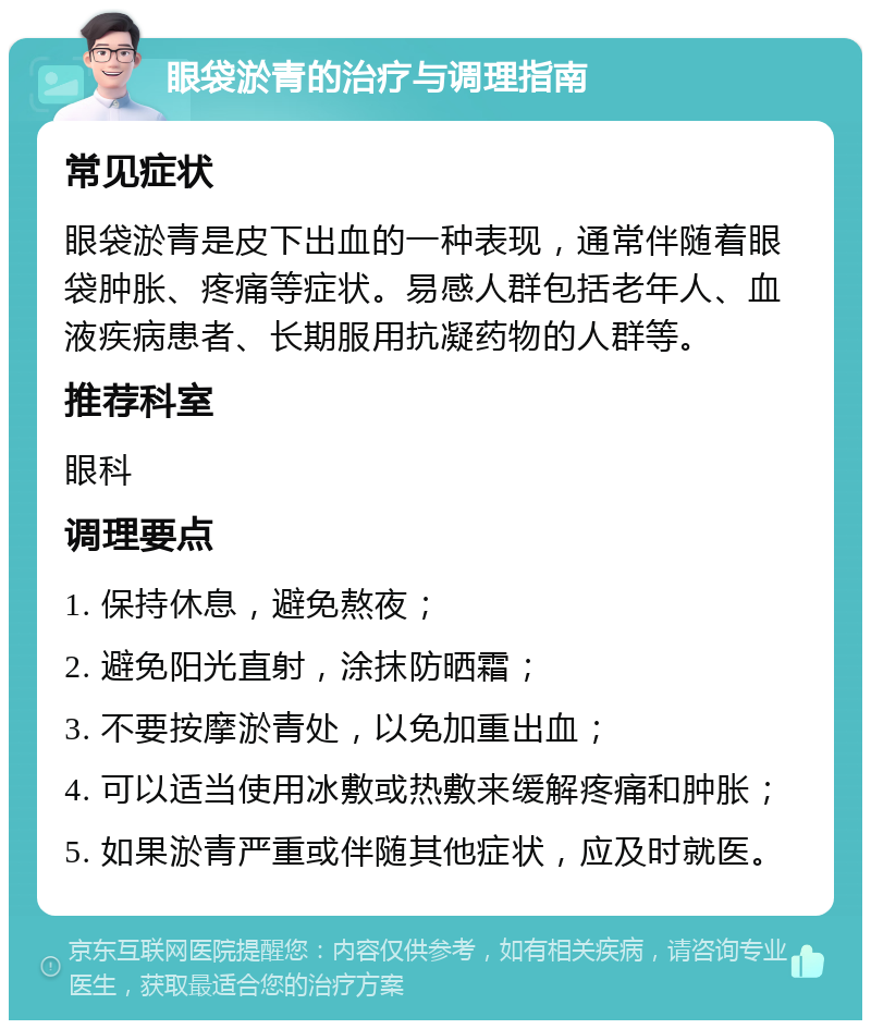 眼袋淤青的治疗与调理指南 常见症状 眼袋淤青是皮下出血的一种表现，通常伴随着眼袋肿胀、疼痛等症状。易感人群包括老年人、血液疾病患者、长期服用抗凝药物的人群等。 推荐科室 眼科 调理要点 1. 保持休息，避免熬夜； 2. 避免阳光直射，涂抹防晒霜； 3. 不要按摩淤青处，以免加重出血； 4. 可以适当使用冰敷或热敷来缓解疼痛和肿胀； 5. 如果淤青严重或伴随其他症状，应及时就医。