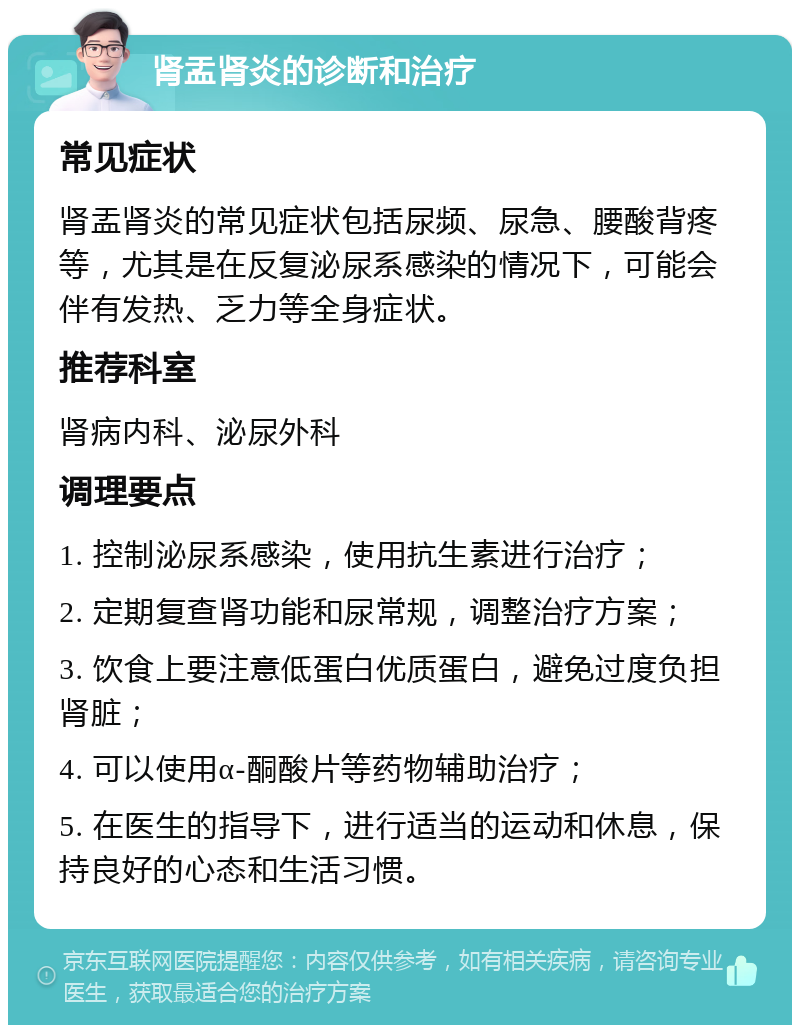 肾盂肾炎的诊断和治疗 常见症状 肾盂肾炎的常见症状包括尿频、尿急、腰酸背疼等，尤其是在反复泌尿系感染的情况下，可能会伴有发热、乏力等全身症状。 推荐科室 肾病内科、泌尿外科 调理要点 1. 控制泌尿系感染，使用抗生素进行治疗； 2. 定期复查肾功能和尿常规，调整治疗方案； 3. 饮食上要注意低蛋白优质蛋白，避免过度负担肾脏； 4. 可以使用α-酮酸片等药物辅助治疗； 5. 在医生的指导下，进行适当的运动和休息，保持良好的心态和生活习惯。