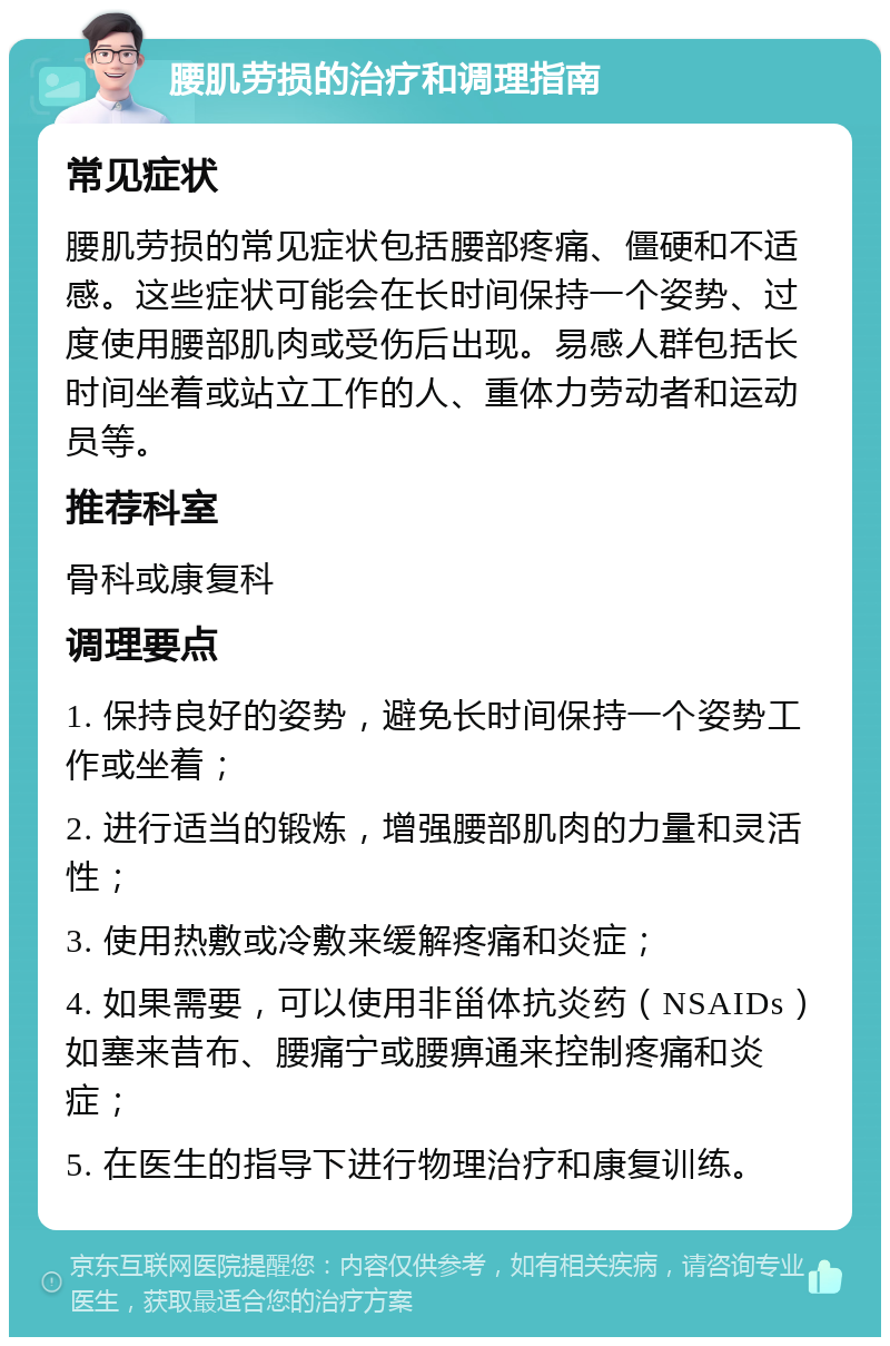 腰肌劳损的治疗和调理指南 常见症状 腰肌劳损的常见症状包括腰部疼痛、僵硬和不适感。这些症状可能会在长时间保持一个姿势、过度使用腰部肌肉或受伤后出现。易感人群包括长时间坐着或站立工作的人、重体力劳动者和运动员等。 推荐科室 骨科或康复科 调理要点 1. 保持良好的姿势，避免长时间保持一个姿势工作或坐着； 2. 进行适当的锻炼，增强腰部肌肉的力量和灵活性； 3. 使用热敷或冷敷来缓解疼痛和炎症； 4. 如果需要，可以使用非甾体抗炎药（NSAIDs）如塞来昔布、腰痛宁或腰痹通来控制疼痛和炎症； 5. 在医生的指导下进行物理治疗和康复训练。