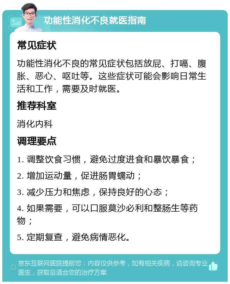 功能性消化不良就医指南 常见症状 功能性消化不良的常见症状包括放屁、打嗝、腹胀、恶心、呕吐等。这些症状可能会影响日常生活和工作，需要及时就医。 推荐科室 消化内科 调理要点 1. 调整饮食习惯，避免过度进食和暴饮暴食； 2. 增加运动量，促进肠胃蠕动； 3. 减少压力和焦虑，保持良好的心态； 4. 如果需要，可以口服莫沙必利和整肠生等药物； 5. 定期复查，避免病情恶化。