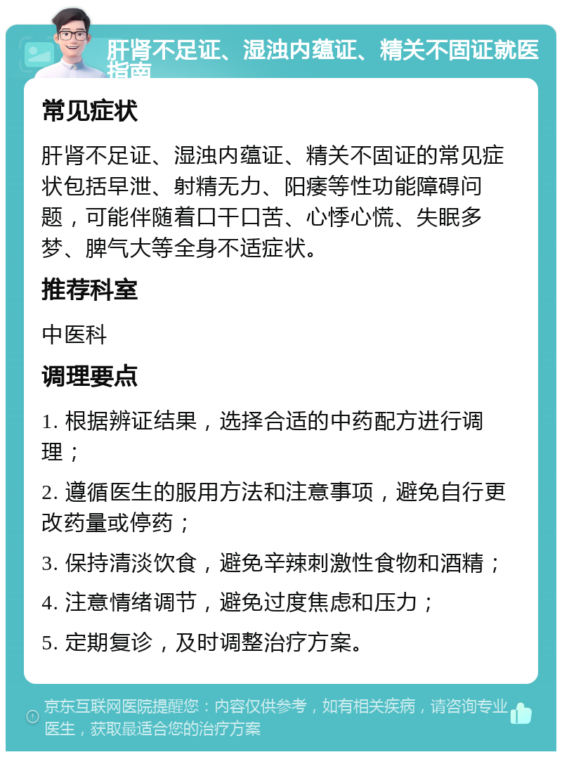 肝肾不足证、湿浊内蕴证、精关不固证就医指南 常见症状 肝肾不足证、湿浊内蕴证、精关不固证的常见症状包括早泄、射精无力、阳痿等性功能障碍问题，可能伴随着口干口苦、心悸心慌、失眠多梦、脾气大等全身不适症状。 推荐科室 中医科 调理要点 1. 根据辨证结果，选择合适的中药配方进行调理； 2. 遵循医生的服用方法和注意事项，避免自行更改药量或停药； 3. 保持清淡饮食，避免辛辣刺激性食物和酒精； 4. 注意情绪调节，避免过度焦虑和压力； 5. 定期复诊，及时调整治疗方案。