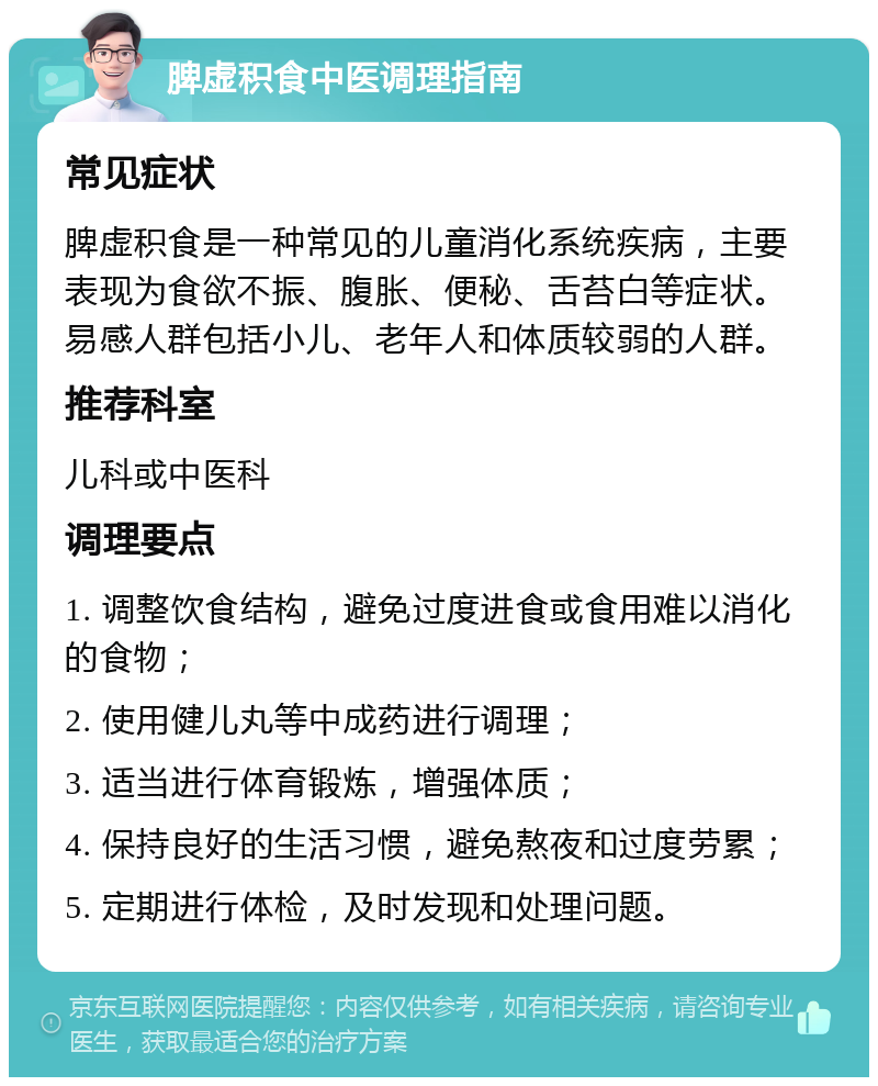 脾虚积食中医调理指南 常见症状 脾虚积食是一种常见的儿童消化系统疾病，主要表现为食欲不振、腹胀、便秘、舌苔白等症状。易感人群包括小儿、老年人和体质较弱的人群。 推荐科室 儿科或中医科 调理要点 1. 调整饮食结构，避免过度进食或食用难以消化的食物； 2. 使用健儿丸等中成药进行调理； 3. 适当进行体育锻炼，增强体质； 4. 保持良好的生活习惯，避免熬夜和过度劳累； 5. 定期进行体检，及时发现和处理问题。