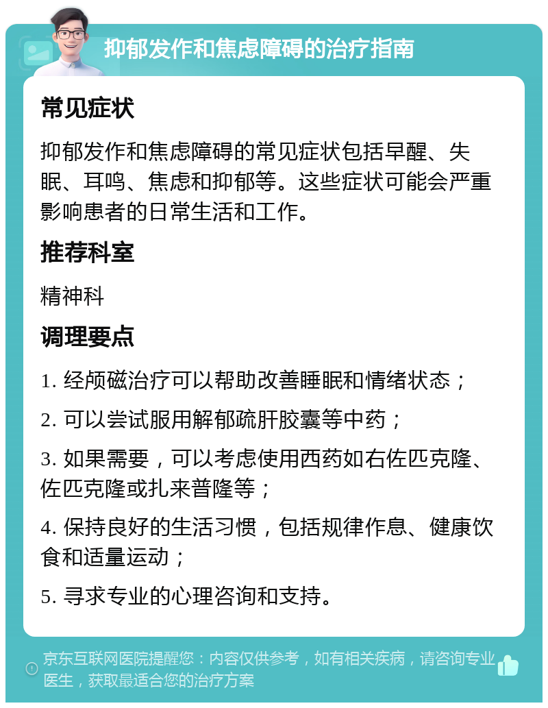 抑郁发作和焦虑障碍的治疗指南 常见症状 抑郁发作和焦虑障碍的常见症状包括早醒、失眠、耳鸣、焦虑和抑郁等。这些症状可能会严重影响患者的日常生活和工作。 推荐科室 精神科 调理要点 1. 经颅磁治疗可以帮助改善睡眠和情绪状态； 2. 可以尝试服用解郁疏肝胶囊等中药； 3. 如果需要，可以考虑使用西药如右佐匹克隆、佐匹克隆或扎来普隆等； 4. 保持良好的生活习惯，包括规律作息、健康饮食和适量运动； 5. 寻求专业的心理咨询和支持。