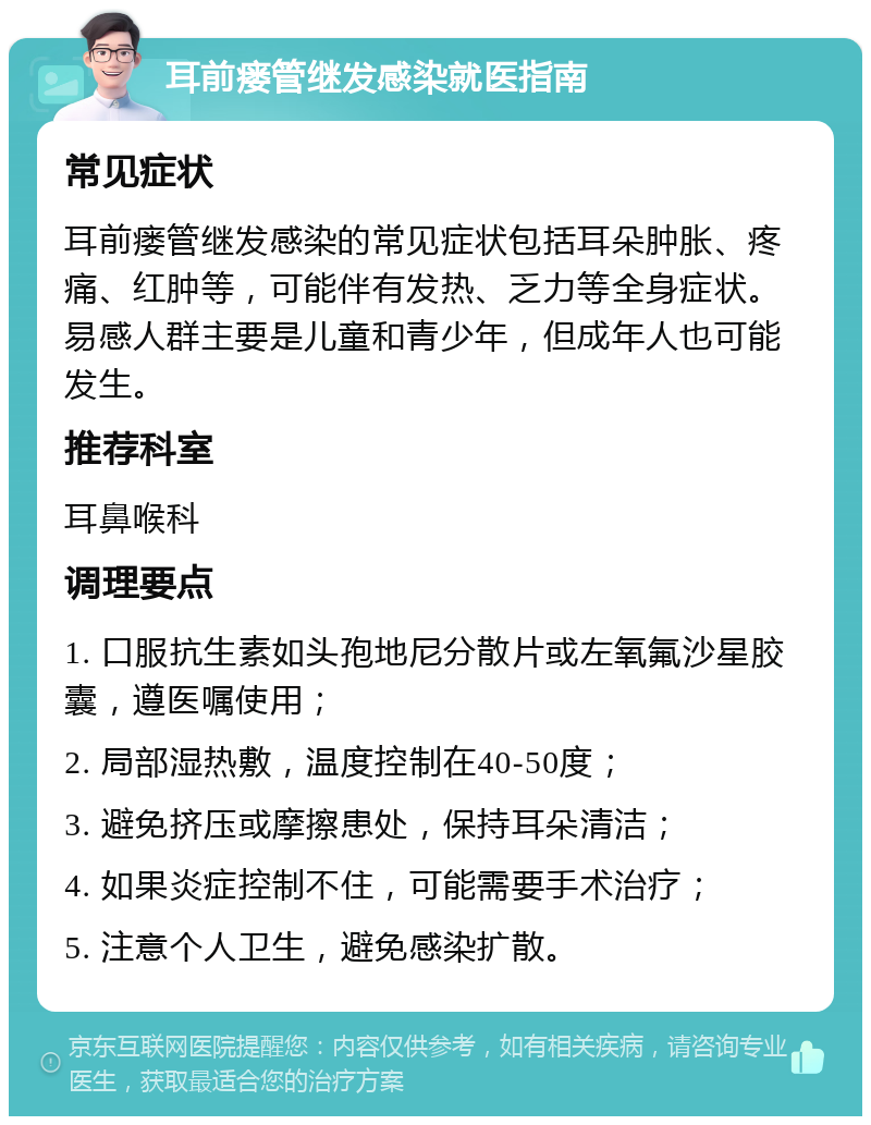 耳前瘘管继发感染就医指南 常见症状 耳前瘘管继发感染的常见症状包括耳朵肿胀、疼痛、红肿等，可能伴有发热、乏力等全身症状。易感人群主要是儿童和青少年，但成年人也可能发生。 推荐科室 耳鼻喉科 调理要点 1. 口服抗生素如头孢地尼分散片或左氧氟沙星胶囊，遵医嘱使用； 2. 局部湿热敷，温度控制在40-50度； 3. 避免挤压或摩擦患处，保持耳朵清洁； 4. 如果炎症控制不住，可能需要手术治疗； 5. 注意个人卫生，避免感染扩散。