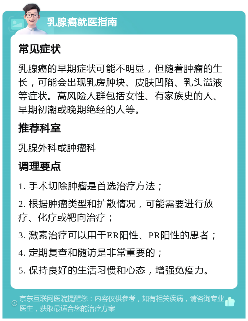 乳腺癌就医指南 常见症状 乳腺癌的早期症状可能不明显，但随着肿瘤的生长，可能会出现乳房肿块、皮肤凹陷、乳头溢液等症状。高风险人群包括女性、有家族史的人、早期初潮或晚期绝经的人等。 推荐科室 乳腺外科或肿瘤科 调理要点 1. 手术切除肿瘤是首选治疗方法； 2. 根据肿瘤类型和扩散情况，可能需要进行放疗、化疗或靶向治疗； 3. 激素治疗可以用于ER阳性、PR阳性的患者； 4. 定期复查和随访是非常重要的； 5. 保持良好的生活习惯和心态，增强免疫力。