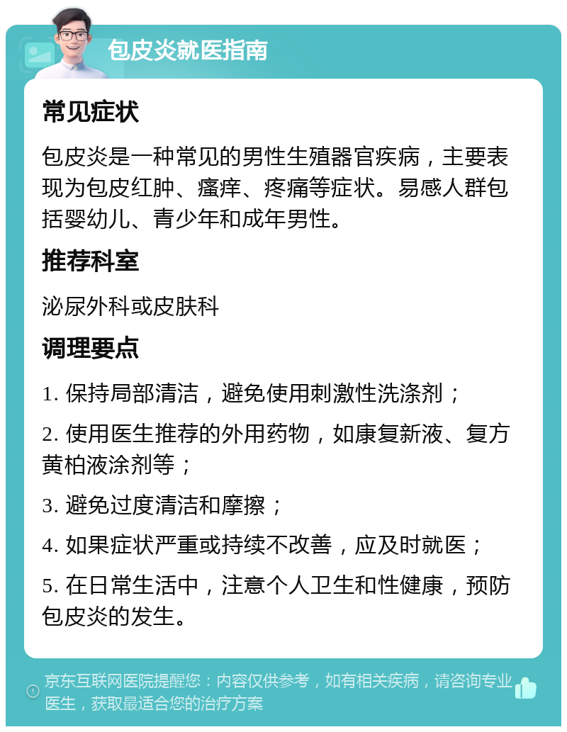 包皮炎就医指南 常见症状 包皮炎是一种常见的男性生殖器官疾病，主要表现为包皮红肿、瘙痒、疼痛等症状。易感人群包括婴幼儿、青少年和成年男性。 推荐科室 泌尿外科或皮肤科 调理要点 1. 保持局部清洁，避免使用刺激性洗涤剂； 2. 使用医生推荐的外用药物，如康复新液、复方黄柏液涂剂等； 3. 避免过度清洁和摩擦； 4. 如果症状严重或持续不改善，应及时就医； 5. 在日常生活中，注意个人卫生和性健康，预防包皮炎的发生。