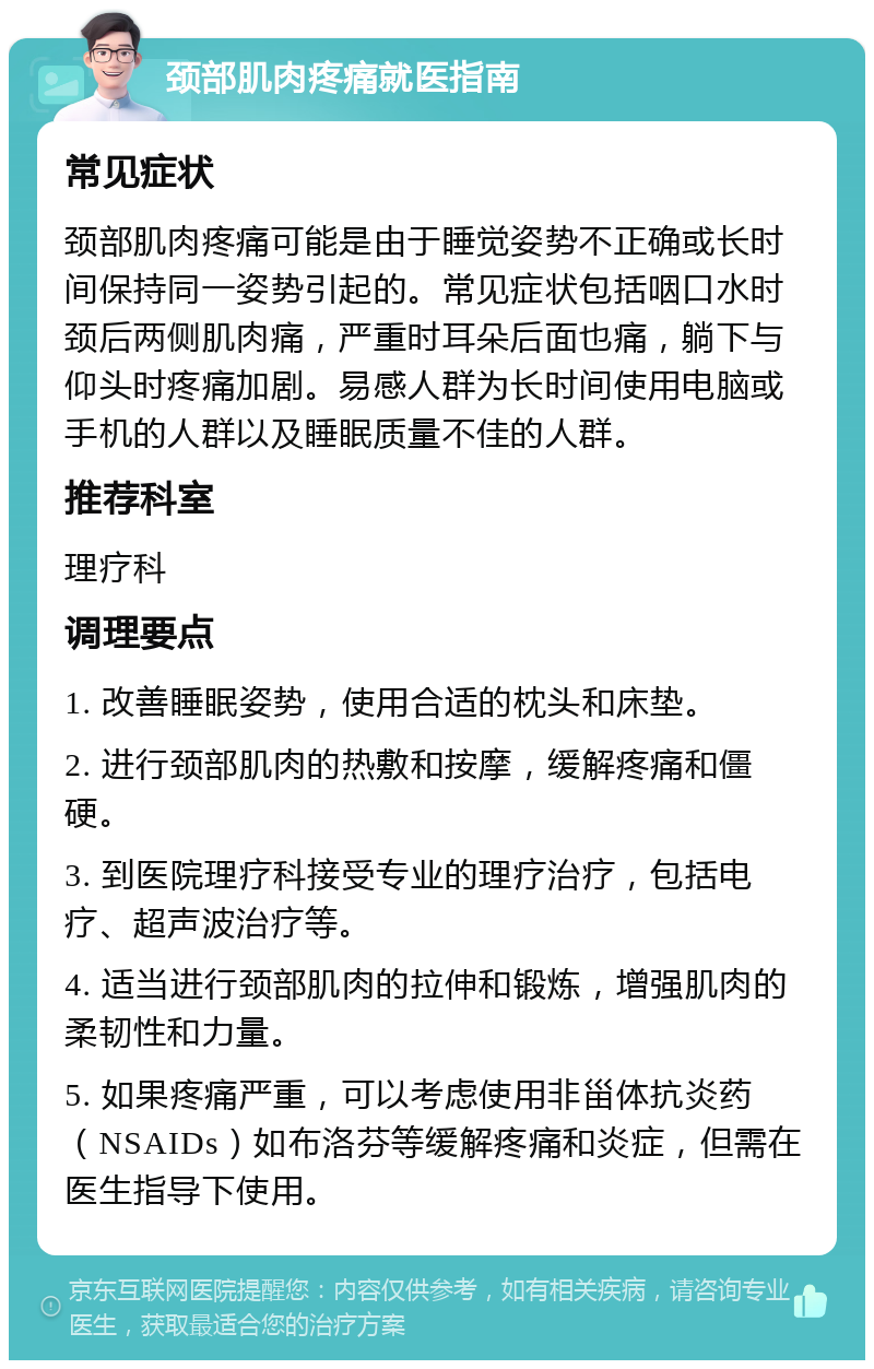 颈部肌肉疼痛就医指南 常见症状 颈部肌肉疼痛可能是由于睡觉姿势不正确或长时间保持同一姿势引起的。常见症状包括咽口水时颈后两侧肌肉痛，严重时耳朵后面也痛，躺下与仰头时疼痛加剧。易感人群为长时间使用电脑或手机的人群以及睡眠质量不佳的人群。 推荐科室 理疗科 调理要点 1. 改善睡眠姿势，使用合适的枕头和床垫。 2. 进行颈部肌肉的热敷和按摩，缓解疼痛和僵硬。 3. 到医院理疗科接受专业的理疗治疗，包括电疗、超声波治疗等。 4. 适当进行颈部肌肉的拉伸和锻炼，增强肌肉的柔韧性和力量。 5. 如果疼痛严重，可以考虑使用非甾体抗炎药（NSAIDs）如布洛芬等缓解疼痛和炎症，但需在医生指导下使用。