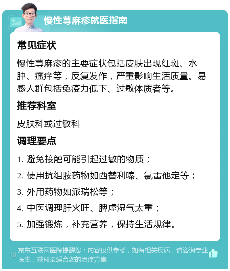 慢性荨麻疹就医指南 常见症状 慢性荨麻疹的主要症状包括皮肤出现红斑、水肿、瘙痒等，反复发作，严重影响生活质量。易感人群包括免疫力低下、过敏体质者等。 推荐科室 皮肤科或过敏科 调理要点 1. 避免接触可能引起过敏的物质； 2. 使用抗组胺药物如西替利嗪、氯雷他定等； 3. 外用药物如派瑞松等； 4. 中医调理肝火旺、脾虚湿气太重； 5. 加强锻炼，补充营养，保持生活规律。