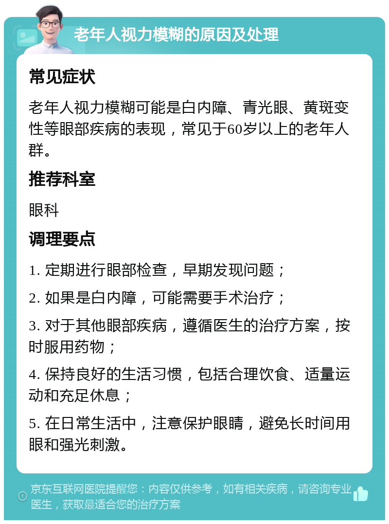 老年人视力模糊的原因及处理 常见症状 老年人视力模糊可能是白内障、青光眼、黄斑变性等眼部疾病的表现，常见于60岁以上的老年人群。 推荐科室 眼科 调理要点 1. 定期进行眼部检查，早期发现问题； 2. 如果是白内障，可能需要手术治疗； 3. 对于其他眼部疾病，遵循医生的治疗方案，按时服用药物； 4. 保持良好的生活习惯，包括合理饮食、适量运动和充足休息； 5. 在日常生活中，注意保护眼睛，避免长时间用眼和强光刺激。