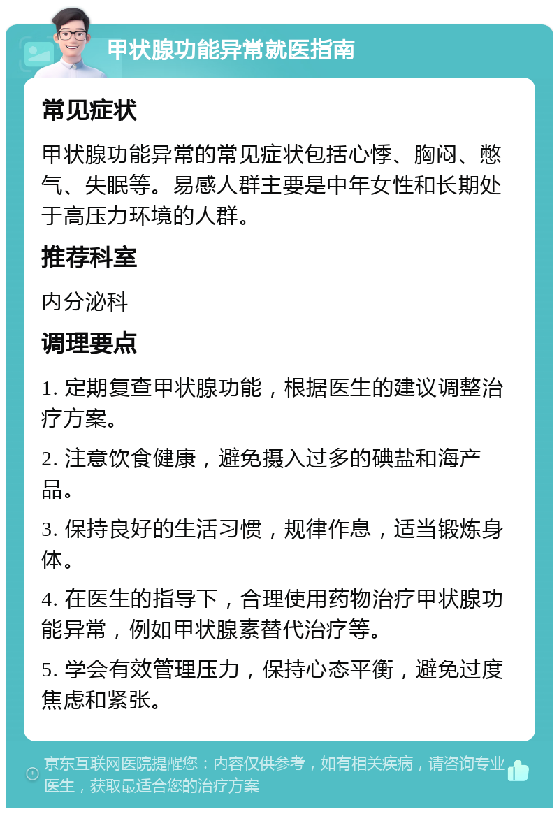 甲状腺功能异常就医指南 常见症状 甲状腺功能异常的常见症状包括心悸、胸闷、憋气、失眠等。易感人群主要是中年女性和长期处于高压力环境的人群。 推荐科室 内分泌科 调理要点 1. 定期复查甲状腺功能，根据医生的建议调整治疗方案。 2. 注意饮食健康，避免摄入过多的碘盐和海产品。 3. 保持良好的生活习惯，规律作息，适当锻炼身体。 4. 在医生的指导下，合理使用药物治疗甲状腺功能异常，例如甲状腺素替代治疗等。 5. 学会有效管理压力，保持心态平衡，避免过度焦虑和紧张。