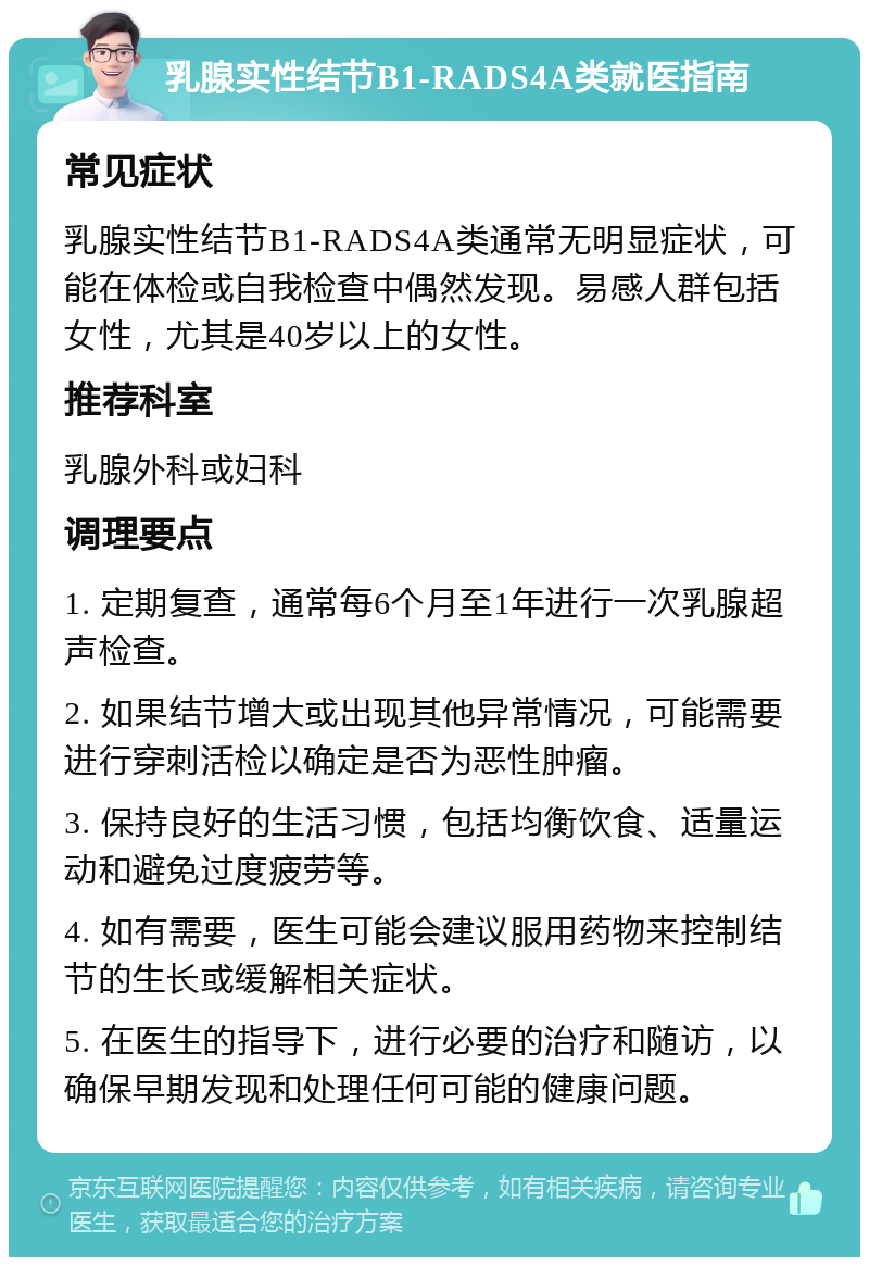 乳腺实性结节B1-RADS4A类就医指南 常见症状 乳腺实性结节B1-RADS4A类通常无明显症状，可能在体检或自我检查中偶然发现。易感人群包括女性，尤其是40岁以上的女性。 推荐科室 乳腺外科或妇科 调理要点 1. 定期复查，通常每6个月至1年进行一次乳腺超声检查。 2. 如果结节增大或出现其他异常情况，可能需要进行穿刺活检以确定是否为恶性肿瘤。 3. 保持良好的生活习惯，包括均衡饮食、适量运动和避免过度疲劳等。 4. 如有需要，医生可能会建议服用药物来控制结节的生长或缓解相关症状。 5. 在医生的指导下，进行必要的治疗和随访，以确保早期发现和处理任何可能的健康问题。