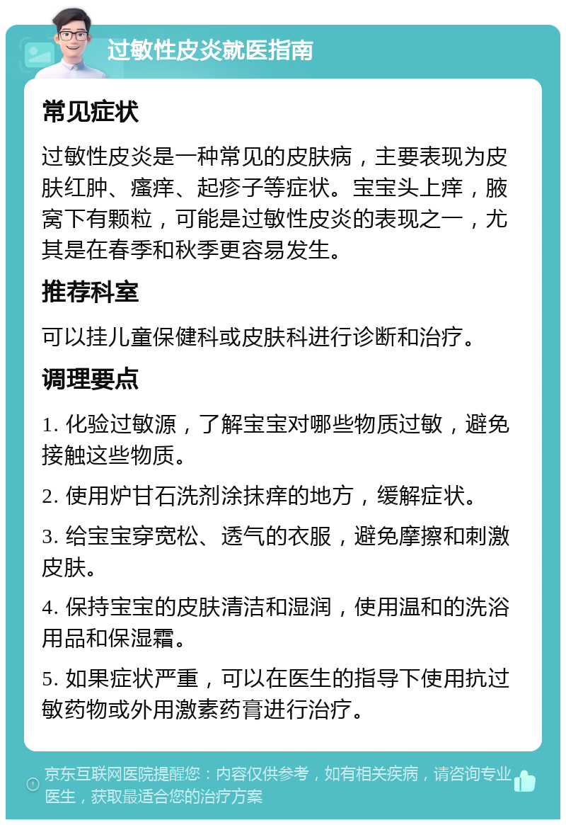 过敏性皮炎就医指南 常见症状 过敏性皮炎是一种常见的皮肤病，主要表现为皮肤红肿、瘙痒、起疹子等症状。宝宝头上痒，腋窝下有颗粒，可能是过敏性皮炎的表现之一，尤其是在春季和秋季更容易发生。 推荐科室 可以挂儿童保健科或皮肤科进行诊断和治疗。 调理要点 1. 化验过敏源，了解宝宝对哪些物质过敏，避免接触这些物质。 2. 使用炉甘石洗剂涂抹痒的地方，缓解症状。 3. 给宝宝穿宽松、透气的衣服，避免摩擦和刺激皮肤。 4. 保持宝宝的皮肤清洁和湿润，使用温和的洗浴用品和保湿霜。 5. 如果症状严重，可以在医生的指导下使用抗过敏药物或外用激素药膏进行治疗。