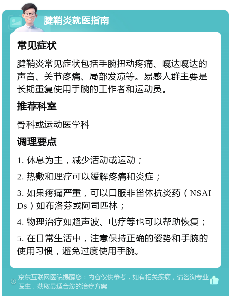 腱鞘炎就医指南 常见症状 腱鞘炎常见症状包括手腕扭动疼痛、嘎达嘎达的声音、关节疼痛、局部发凉等。易感人群主要是长期重复使用手腕的工作者和运动员。 推荐科室 骨科或运动医学科 调理要点 1. 休息为主，减少活动或运动； 2. 热敷和理疗可以缓解疼痛和炎症； 3. 如果疼痛严重，可以口服非甾体抗炎药（NSAIDs）如布洛芬或阿司匹林； 4. 物理治疗如超声波、电疗等也可以帮助恢复； 5. 在日常生活中，注意保持正确的姿势和手腕的使用习惯，避免过度使用手腕。