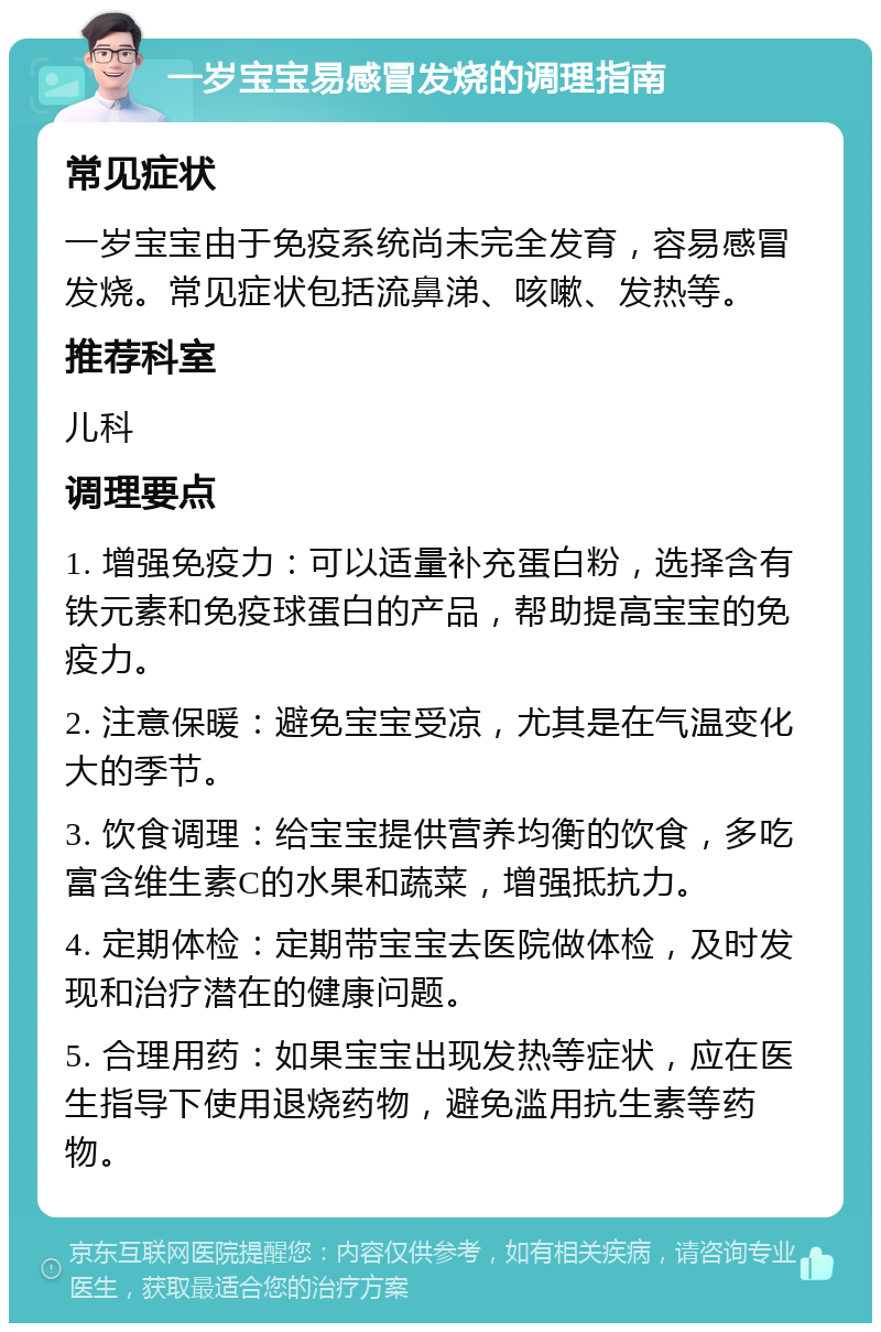 一岁宝宝易感冒发烧的调理指南 常见症状 一岁宝宝由于免疫系统尚未完全发育，容易感冒发烧。常见症状包括流鼻涕、咳嗽、发热等。 推荐科室 儿科 调理要点 1. 增强免疫力：可以适量补充蛋白粉，选择含有铁元素和免疫球蛋白的产品，帮助提高宝宝的免疫力。 2. 注意保暖：避免宝宝受凉，尤其是在气温变化大的季节。 3. 饮食调理：给宝宝提供营养均衡的饮食，多吃富含维生素C的水果和蔬菜，增强抵抗力。 4. 定期体检：定期带宝宝去医院做体检，及时发现和治疗潜在的健康问题。 5. 合理用药：如果宝宝出现发热等症状，应在医生指导下使用退烧药物，避免滥用抗生素等药物。