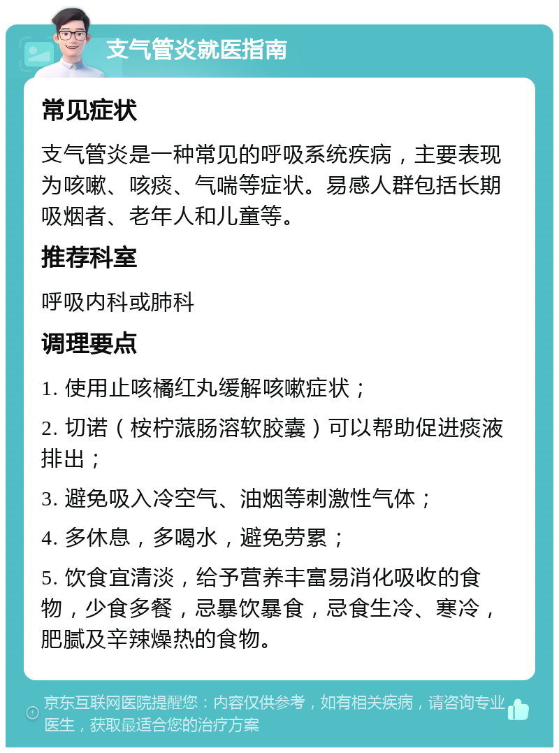 支气管炎就医指南 常见症状 支气管炎是一种常见的呼吸系统疾病，主要表现为咳嗽、咳痰、气喘等症状。易感人群包括长期吸烟者、老年人和儿童等。 推荐科室 呼吸内科或肺科 调理要点 1. 使用止咳橘红丸缓解咳嗽症状； 2. 切诺（桉柠蒎肠溶软胶囊）可以帮助促进痰液排出； 3. 避免吸入冷空气、油烟等刺激性气体； 4. 多休息，多喝水，避免劳累； 5. 饮食宜清淡，给予营养丰富易消化吸收的食物，少食多餐，忌暴饮暴食，忌食生冷、寒冷，肥腻及辛辣燥热的食物。