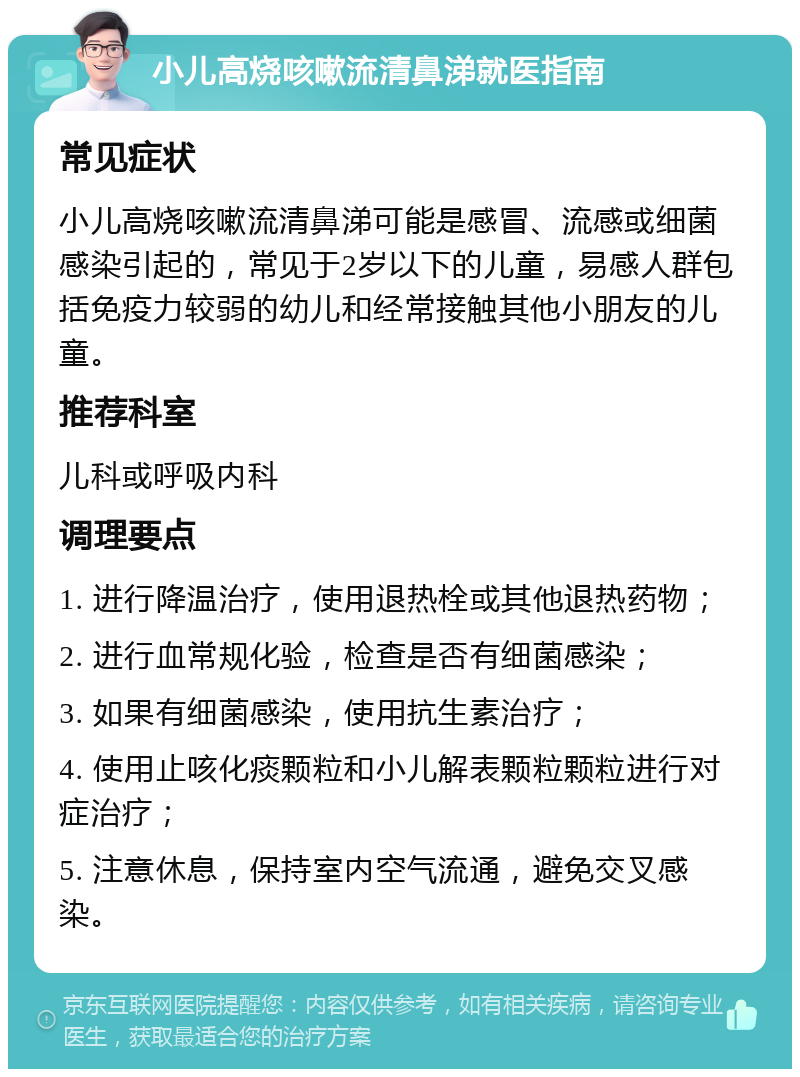 小儿高烧咳嗽流清鼻涕就医指南 常见症状 小儿高烧咳嗽流清鼻涕可能是感冒、流感或细菌感染引起的，常见于2岁以下的儿童，易感人群包括免疫力较弱的幼儿和经常接触其他小朋友的儿童。 推荐科室 儿科或呼吸内科 调理要点 1. 进行降温治疗，使用退热栓或其他退热药物； 2. 进行血常规化验，检查是否有细菌感染； 3. 如果有细菌感染，使用抗生素治疗； 4. 使用止咳化痰颗粒和小儿解表颗粒颗粒进行对症治疗； 5. 注意休息，保持室内空气流通，避免交叉感染。