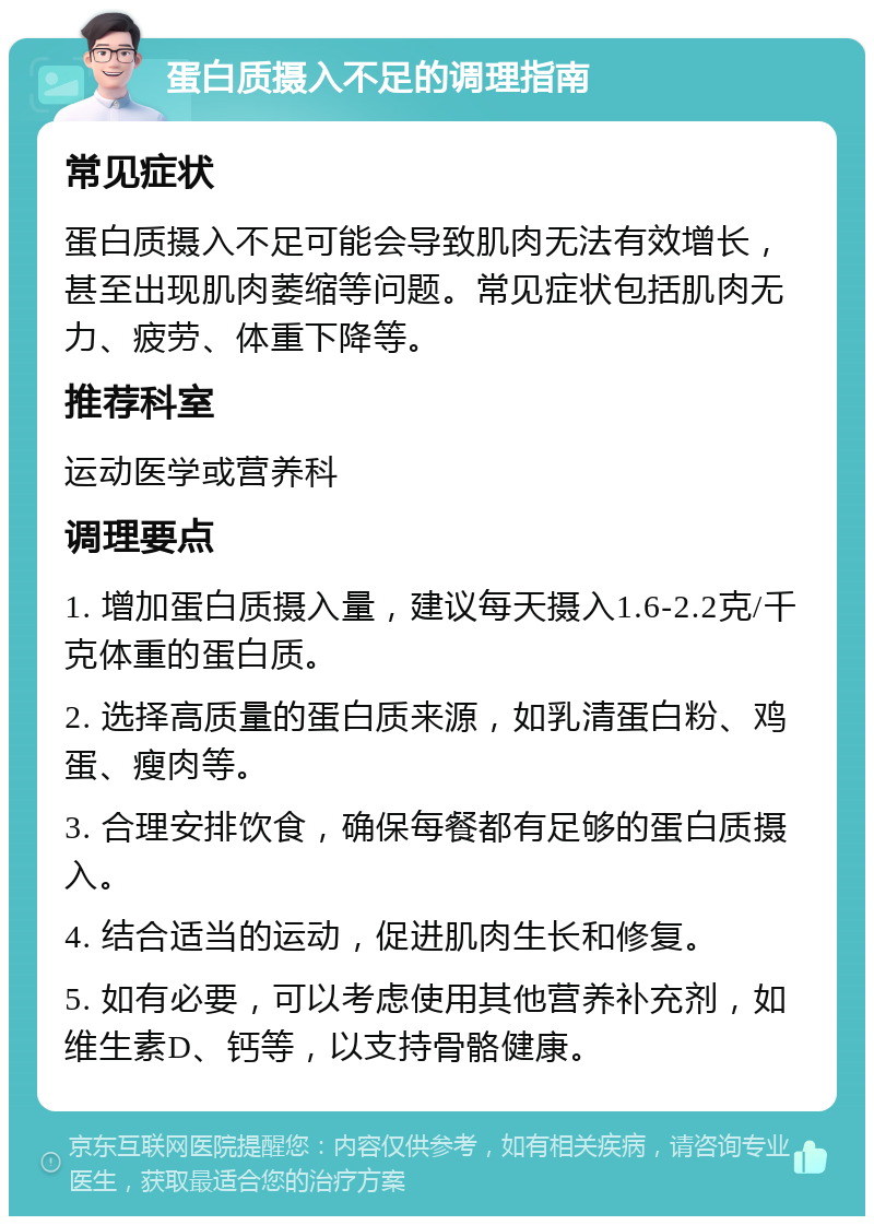 蛋白质摄入不足的调理指南 常见症状 蛋白质摄入不足可能会导致肌肉无法有效增长，甚至出现肌肉萎缩等问题。常见症状包括肌肉无力、疲劳、体重下降等。 推荐科室 运动医学或营养科 调理要点 1. 增加蛋白质摄入量，建议每天摄入1.6-2.2克/千克体重的蛋白质。 2. 选择高质量的蛋白质来源，如乳清蛋白粉、鸡蛋、瘦肉等。 3. 合理安排饮食，确保每餐都有足够的蛋白质摄入。 4. 结合适当的运动，促进肌肉生长和修复。 5. 如有必要，可以考虑使用其他营养补充剂，如维生素D、钙等，以支持骨骼健康。