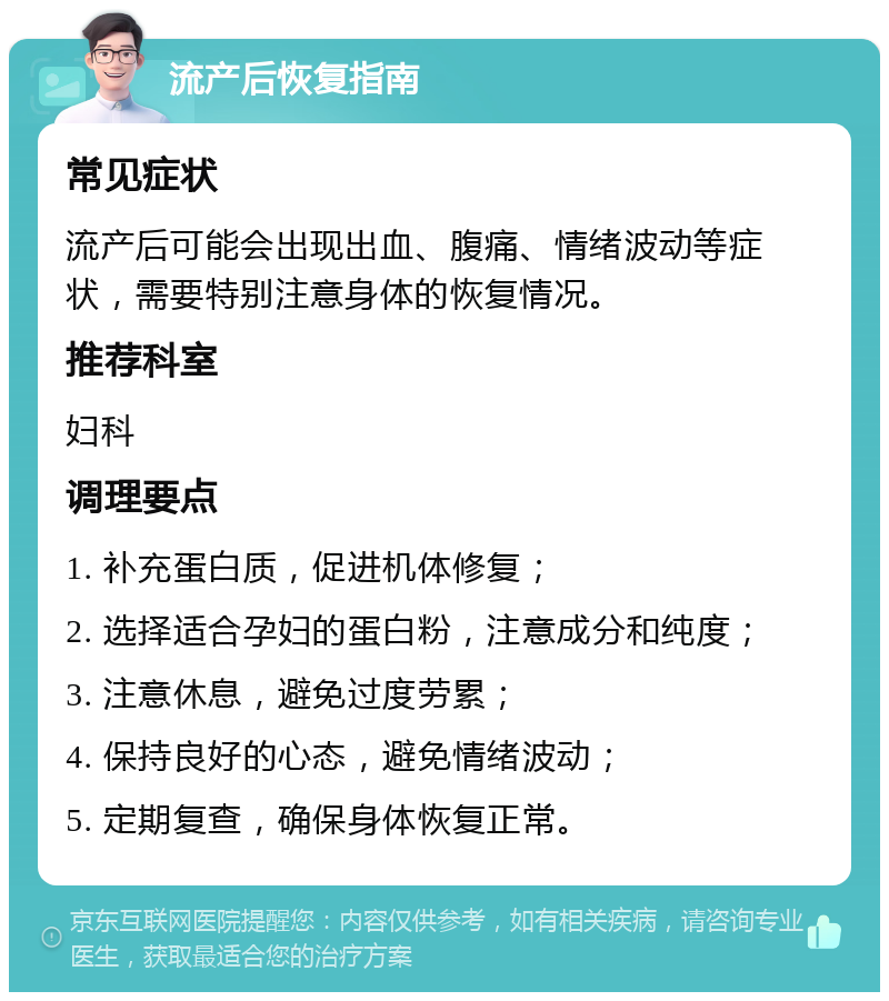 流产后恢复指南 常见症状 流产后可能会出现出血、腹痛、情绪波动等症状，需要特别注意身体的恢复情况。 推荐科室 妇科 调理要点 1. 补充蛋白质，促进机体修复； 2. 选择适合孕妇的蛋白粉，注意成分和纯度； 3. 注意休息，避免过度劳累； 4. 保持良好的心态，避免情绪波动； 5. 定期复查，确保身体恢复正常。