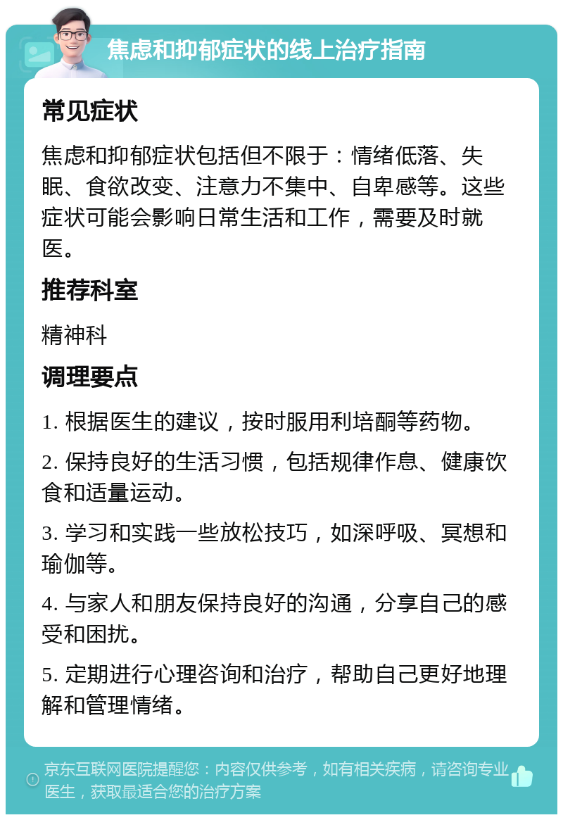 焦虑和抑郁症状的线上治疗指南 常见症状 焦虑和抑郁症状包括但不限于：情绪低落、失眠、食欲改变、注意力不集中、自卑感等。这些症状可能会影响日常生活和工作，需要及时就医。 推荐科室 精神科 调理要点 1. 根据医生的建议，按时服用利培酮等药物。 2. 保持良好的生活习惯，包括规律作息、健康饮食和适量运动。 3. 学习和实践一些放松技巧，如深呼吸、冥想和瑜伽等。 4. 与家人和朋友保持良好的沟通，分享自己的感受和困扰。 5. 定期进行心理咨询和治疗，帮助自己更好地理解和管理情绪。